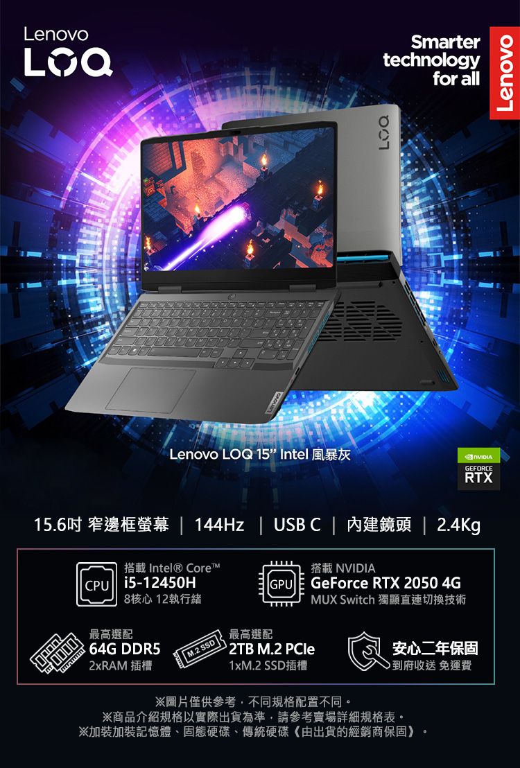 LenovoSmartertechnologyfor allLenovo LOQ 15” Intel 風暴灰LenovoGEFORCERTX15.6吋 窄邊框  144Hz  USBC 內建鏡頭  2.4Kg搭載 Intel® Core搭載 NVIDIACPU i5-12450HGPU8核心 12執行緒GeForce RTX 2050 4GMUX Switch 獨顯直連切換技術最高選配 64G DDR52xRAM 插槽 M.2 SSD最高選配 2TB M.2 PCle1xM.2 SSD插槽安心二年保固到府收送免運費圖片僅供參考,不同規格配置不同。※商品介紹規格以實際出貨為準,請參考賣場詳細規格表。※加裝加裝記憶體、固態硬碟、傳統硬碟《由出貨的經銷商保固》。