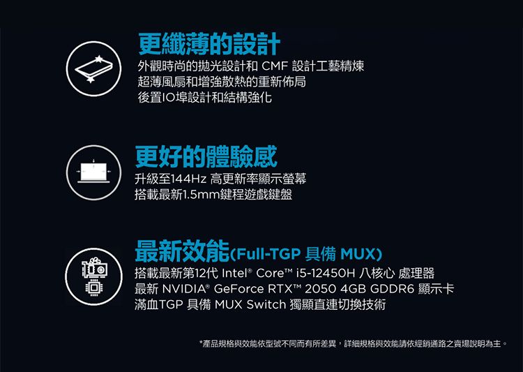 更纖薄的設計外觀時尚的拋光設計和CMF設計工藝精煉超薄風扇和增強散熱的重新佈局後置IO設計和結構強化更好的體驗感升級至144Hz 高更新率顯示螢幕搭載最新1.5mm鍵程遊戲鍵盤最新效能(-TGP  MUX)搭載最新第12代Intel® Core™ i5-12450H 八核心 處理器最新 NVIDIA® GeForce RTX™ 2050 4GB GDDR6 顯示卡滿血TGP 具備 MUX Switch 獨顯直連切換技術*產品規格與效能依型號不同而有所差異,詳細規格與效能請依經銷通路之賣場說明為主。