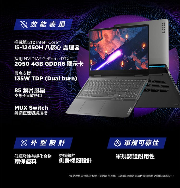 效能表現搭載第12代 Intel® Core™i5-12450H 八核心 處理器採用 NVIDIA® GeForce RT2050 4GB GDDR6 顯示卡最高支援135W TDP (Dual burn)85 葉片風扇支援4個散熱MUX Switch獨顯直連切換技術X設計 軍規可靠性低揮發性有機化合物更纖薄的軍規認證耐用性環保塗料側身機殼設計*產品規格與效能依型號不同而有所差異,詳細規格與效能請依經銷通路之賣場說明為主。