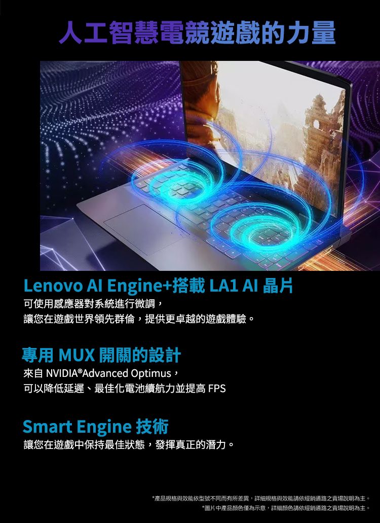 人工智慧電競遊戲的力量Lenovo  Engine+搭載 LA1  晶片可使用感應器對系統進行微調,讓您在遊戲世界領先群倫,提供更卓越的遊戲體驗。專用 MUX 開關的設計來自 NVIDIA®Advanced Optimus,可以降低延遲、最佳化電池續航力並提高 FPSSmart Engine 技術讓您在遊戲中保持最佳狀態,發揮真正的潛力。*產品規格與效能依型號不同而有所差異,詳細規格與效能請依經銷通路之賣場說明為主。*圖片中產品颜色僅為示意,詳細顏色請依經銷通路之賣場說明為主。