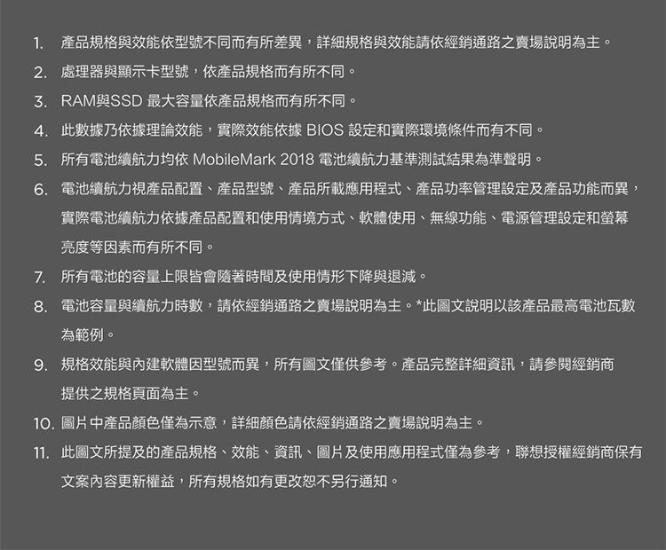 1. 產品規格與效能依型號不同而有所差異,詳細規格與效能請依經銷通路之賣場說明為主。2. 處理器與顯示卡型號,依產品規格而有所不同。 RAM與SSD 最大容量依產品規格而有所不同。4.此數據乃依據理論效能,實際效能依據BIOS 設定和實際環境條件而有不同。5. 所有電池續航力均依 MobileMark2018 電池續航力基準測試結果為準聲明。6. 電池續航力視產品配置、產品型號、產品所載應用程式、產品功率管理設定及產品功能而異,實際電池續航力依據產品配置和使用情境方式、軟體使用、無線功能、電源管理設定和螢幕亮度等因素而有所不同。7. 所有電池的容量上限皆會隨著時間及使用情形下降與退減。8. 電池容量與續航力時數,請依經銷通路之賣場說明為主。*此圖文說明以該產品最高電池瓦數為範例。9. 規格效能與內建軟體因型號而異,所有圖文僅供參考。產品完整詳細資訊,請參閱經銷商提供之規格頁面為主。10.圖片中產品顏色僅為示意,詳細顏色請依經銷通路之賣場說明為主。11. 此圖文所提及的產品規格、效能、資訊、圖片及使用應用程式僅為參考,聯想授權經銷商保有文案內容更新權益,所有規格如有更改恕不另行通知。