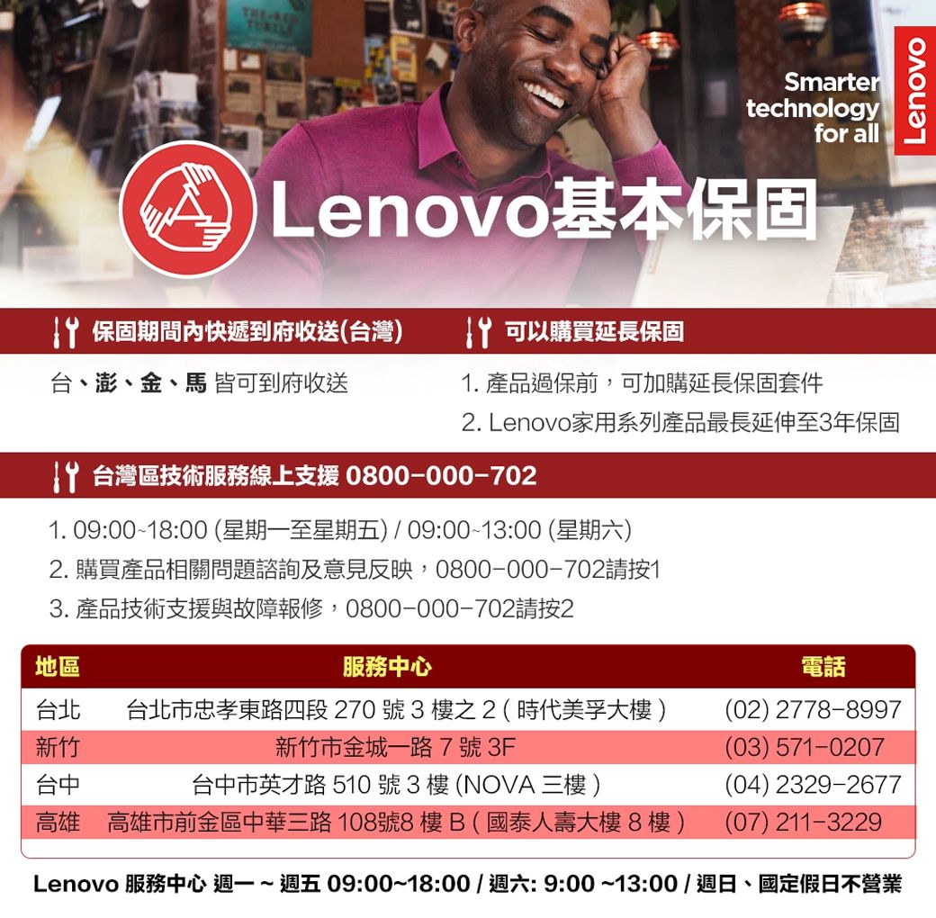 THESmartertechnologyfor all Lenovo基本保固 保固期間內快遞到府收送(台灣 可以購買延長保固台、澎、金、馬 皆可到府收送. 產品過保前,可加購延長保固套件. Lenovo家用系列產品最長延伸至3年保固 台灣區技術服務線上支援 0800-000-7021. 09:00~18:00(星期一至星期五)/09:00~13:00 (星期六)2. 購買產品相關問題諮詢及意見反映,0800-000-702請按13. 產品技術支援與故障報修,0800-000-702請按2地區服務中心台北 台北市忠孝東路四段270號3樓之2(時代美孚大樓)新竹新竹市金城一路7號3F台中台中市英才路510號3樓(NOVA  )高雄 高雄市前金區中華三路108號8樓B(國泰人壽大樓8樓)電話(02) 2778-8997(03) 571-0207(04) 2329-2677(07) 211-3229Lenovo 服務中心 週一~ 09:00~18:00/週六:9:00~13:00/週日、國定假日不營業Lenovo