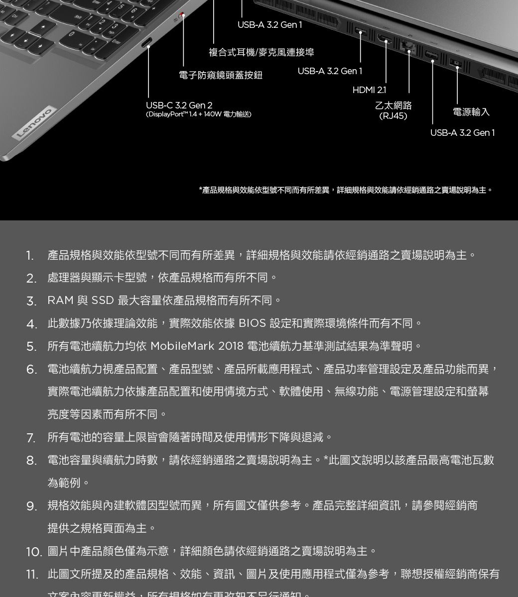 LenovoUSB-C 2 Gen 2USB-A 3.2 Gen1複合式耳機/麥克風連接埠電子防窺鏡頭蓋按鈕USB-A 3.2 Gen1HDMI 2.1(DisplayPort™ 1.4+140W 電力輸送)乙太網路(RJ45)電源輸入USB-A 3.2 Gen1*產品規格與效能依型號不同而有所差異詳細規格與效能請依經銷通路之賣場說明為主1. 產品規格與效能依型號不同而有所差異,詳細規格與效能請依經銷通路之賣場說明為主2. 處理器與顯示卡型號,依產品規格而有所不同。3. RAM 與 SSD 最大容量依產品規格而有所不同。4. 此數據乃依據理論效能,實際效能依據 BIOS 設定和實際環境條件而有不同。5. 電池續航力均依 MobileMark 2018 電池續航力基準測試結果為準聲明。6. 電池續航力視產品配置、產品型號、產品所載應用程式、產品功率管理設定及產品功能而異,實際電池續航力依據產品配置和使用情境方式、軟體使用、無線功能、電源管理設定和螢幕亮度等因素而有所不同。7. 所有電池的容量上限皆會隨著時間及使用情形下降與退減。8. 電池容量與續航力時數,請依經銷通路之賣場說明為主。*此圖文說明以該產品最高電池瓦數為範例。9. 規格效能與內建軟體因型號而異,所有圖文僅供參考。產品完整詳細資訊,請參閱經銷商提供之規格頁面為主。10. 圖片中產品顏色僅為示意,詳細顏色請依經銷通路之賣場說明為主。11. 此圖文所提及的產品規格、效能、資訊、圖片及使用應用程式僅為參考,聯想授權經銷商保有安,所有。