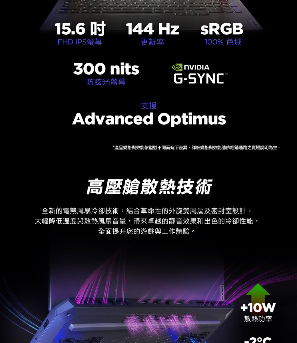 15.6吋144HzSRGBFHD IPS螢幕更新率100% 色域300 nits防眩光螢幕G-SYNC®支援Advanced Optimus*產品規格與效能依型號不同而有所差異,詳細規格與效能請依經銷通路之賣場說明為主。高壓艙散熱技術全新的電競風暴冷卻技術,結合革命性的外旋雙風扇及密封室設計,大幅降低溫度與散熱風扇音量, 帶來卓越的靜音效果和出色的冷卻性能,全面提升您的遊戲與工作體驗。10W散熱功率