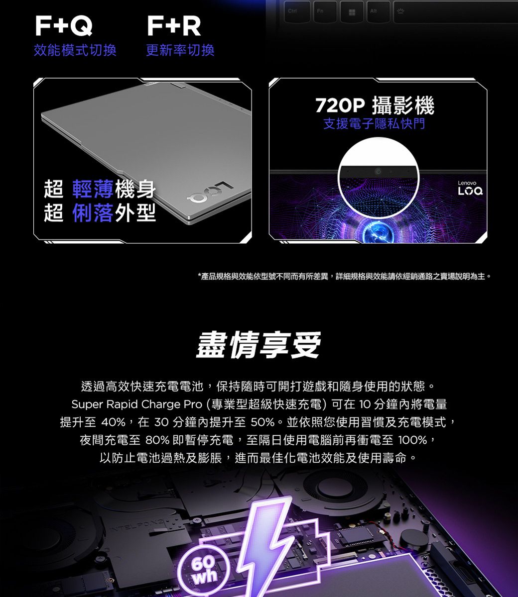 F+QF+R效能模式切換更新率切換超 輕薄機身超 俐落外型All720P 攝影機支援電子隱私快門Lenovo*產品規格與效能依型號不同而有所差異,詳細規格與效能請依經銷通路之賣場說明為主。盡情享受透過高效快速充電電池,保持隨時可開打遊戲和隨身使用的狀態。Super Rapid Charge Pro (專業型超級快速充電)可在10分鐘內將電量提升至 40%,在30分鐘內提升至50%。並依照您使用習慣及充電模式,夜間充電至 80%即暫停充電,至隔日使用電腦前再衝電至 100%,以防止電池過熱及膨脹,進而最佳化電池效能及使用壽命。60wh
