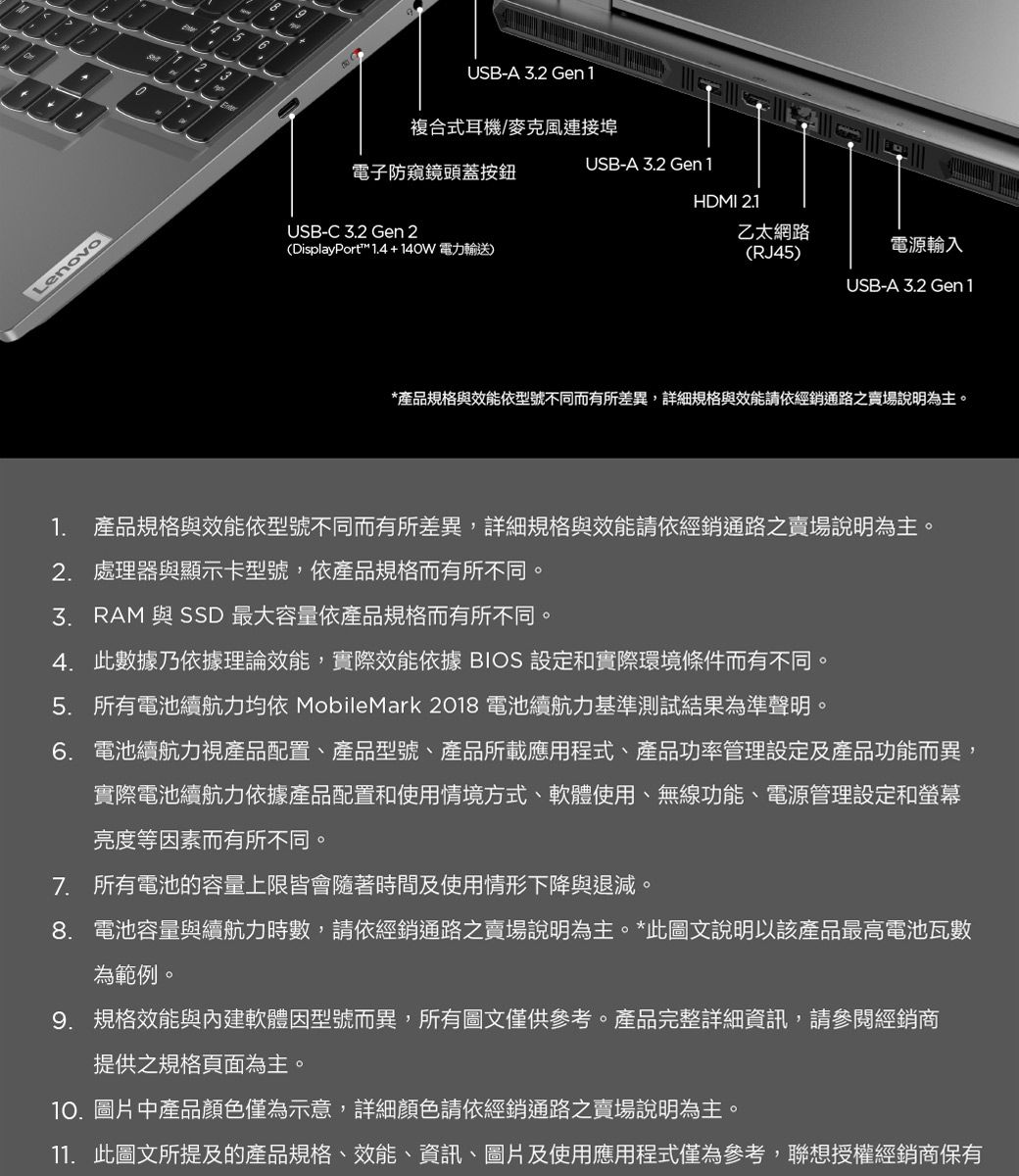 Lenovo13USB-A 2 Gen1複合式耳機/麥克風連接埠USB-A 3.2 Gen1電子防窺鏡頭蓋按鈕HDMI 2.1USB-C 3.2 Gen 2(DisplayPort 1.4+140W電力輸送)乙太網路(RJ45)電源輸入USB-A 3.2 Gen1*產品規格與效能依型號不同而有所差異,詳細規格與效能請依經銷通路之賣場說明為主。1. 產品規格與效能依型號不同而有所差異,詳細規格與效能請依經銷通路之賣場說明為主。2. 處理器與顯示卡型號,依產品規格而有所不同。3. RAM 與 SSD 最大容量依產品規格而有所不同。4. 此數據乃依據理論效能,實際效能依據 BIOS 設定和實際環境條件而有不同。5. 所有電池續航力均依 MobileMark 2018 電池續航力基準測試結果為準聲明。6. 電池續航力視產品配置、產品型號、產品所載應用程式、產品功率管理設定及產品功能而異,實際電池續航力依據產品配置和使用情境方式、軟體使用、無線功能、電源管理設定和螢幕亮度等因素而有所不同。7. 所有電池的容量上限皆會隨著時間及使用情形下降與退減。8. 電池容量與續航力時數,請依經銷通路之賣場說明為主。*此圖文說明以該產品最高電池瓦數為範例。9. 規格效能與內建軟體因型號而異,所有圖文僅供參考。產品完整詳細資訊,請參閱經銷商提供之規格頁面為主。10. 圖片中產品顏色僅為示意,詳細顏色請依經銷通路之賣場說明為主。11. 此圖文所提及的產品規格、效能、資訊、圖片及使用應用程式僅為參考,聯想授權經銷商保有