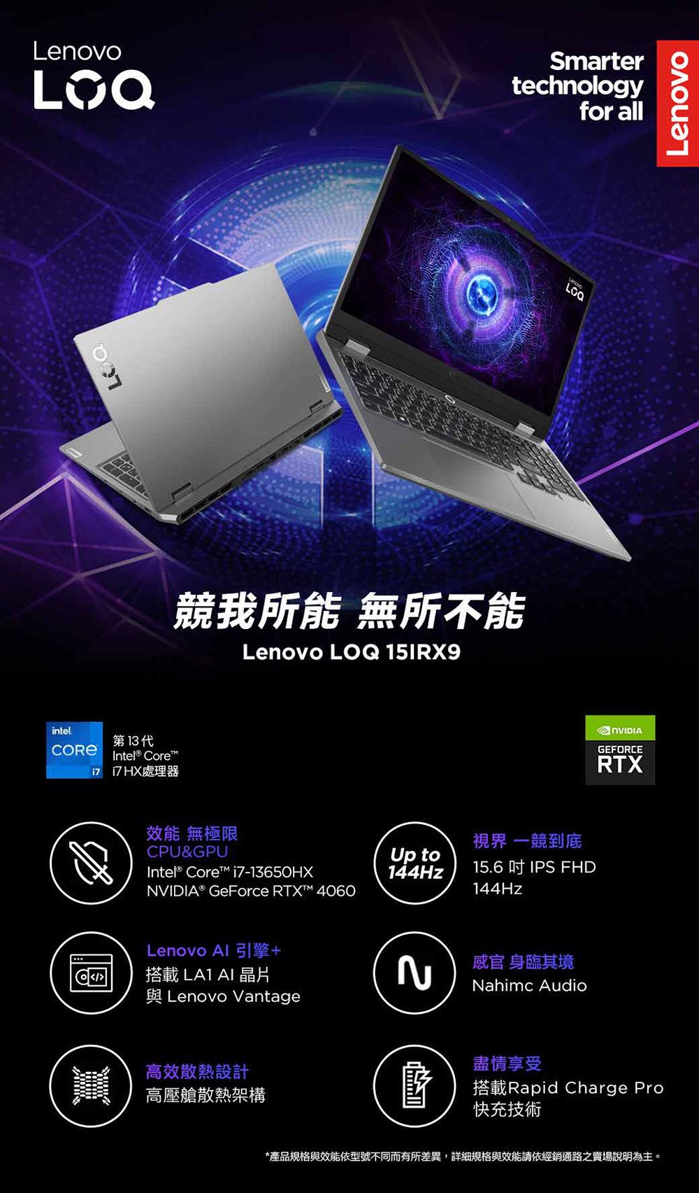 Smartertechnologyfor all競我所能 無所不能Lenovo LQ 15RX9intel第13代Intel® Core 處理器效能 無極限CPU&GPUIntel® Core i7-13650HX® GeForce RTX 4060Lenovo Al 引擎+OI搭載 AI 晶片與 Lenovo Vantage高效散熱設計高壓艙散熱架構Lenovo視界 一競到底Up to144Hz15.6  IPS FHD144Hz感官身臨其境Nahimc Audio盡情享受NVIDIAGEFORCERTX搭載Rapid Charge Pro快充技術*產品規格與效能依型號不同而有所差異,詳細規格與效能請依經銷通路之賣場說明為主。Lenovo