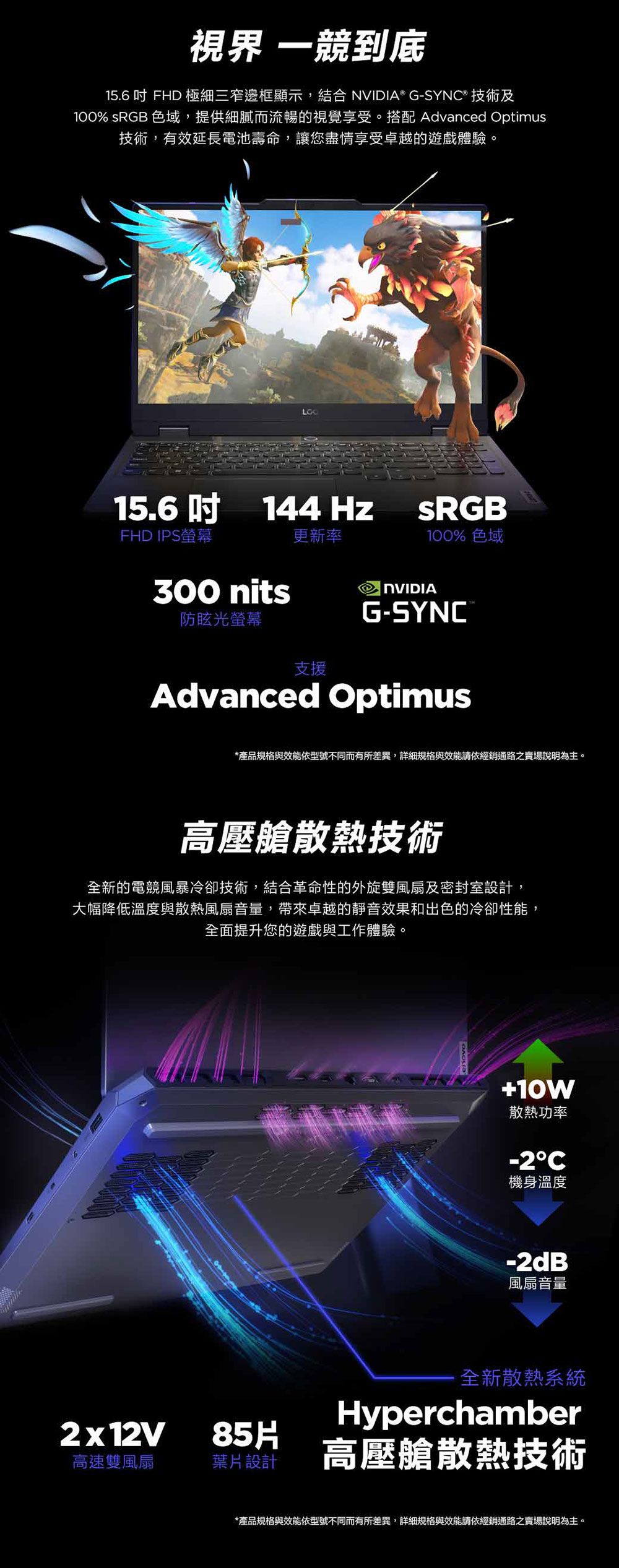 視界 一競到底15.6 吋 FHD 極細三窄邊框顯示,結合 NVIDIA® G-SYN® 技術及100% sRGB 色域,提供細膩而流暢的視覺享受。搭配 Advanced Optimus技術,有效延長電池壽命,讓您盡情享受卓越的遊戲體驗。15.6吋144HzSRGBFHD IPS螢幕更新率100% 色域300 nits防眩光螢幕支援NVIDIAG-SYNC®Advanced Optimus*產品規格與效能依型號不同而有所差異,詳細規格與效能請依經銷通路之賣場說明為主。高壓艙散熱技術全新的電競風暴冷卻技術,結合革命性的外旋雙風扇及密封室設計,大幅降低溫度與散熱風扇音量,帶來卓越的靜音效果和出色的冷卻性能,全面提升您的遊戲與工作體驗。2x12V85H高速雙風扇葉片設計+10W散熱功率-2C機身溫度-2dB風扇音量全新散熱系統Hyperchamber高壓艙散熱技術*產品規格與效能依型號不同而有所差異,詳細規格與效能請依經銷通路之賣場說明為主。