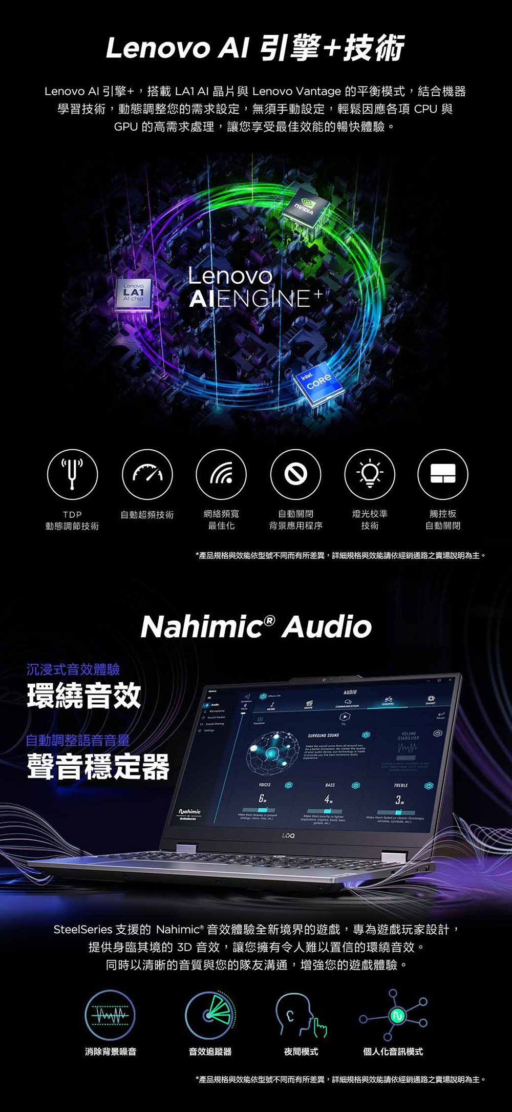 Lenovo  引擎+技術Lenovo 引擎+,搭載  晶片與 Lenovo Vntage 的平衡模式,結合機器學習技術,動態調整您的需求設定,無須手動設定,輕鬆因應  與GP 的高需求處理,讓您享最佳效能的暢快體驗LenovoLA1 hipLenovoAIENGINE+intel。TDP自動超頻技術網絡頻寬自動關閉動態調節技術最佳化背景應用程序燈光校準技術觸控板自動關閉*產品規格與效能依型號不同而有所差異,詳細規格與效能請依經銷通路之賣場說明為主。Ⓡ Audio沉浸式音效體驗環繞音效a自動調整語音音量聲音穩定器NahimicAUDIO受SURROUND SOUNDUBASSTREBLE       cSteelSeries 支援的 Nahimic® 音效體驗全新境界的遊戲,專為遊戲玩家設計,提供身臨其境的3D 音效,讓您擁有令人難以置信的環繞音效。同時以清晰的音質與您的隊友溝通,增強您的遊戲體驗。消除背景噪音音效追蹤器夜間模式個人化音訊模式*產品規格與效能依型號不同而有所差異,詳細規格與效能請依經銷通路之賣場說明為主。