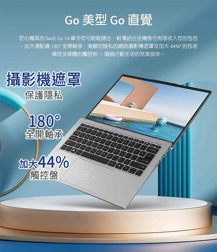 Go 美型 Go 直覺匠心獨具的 Swift Go  單手即可輕鬆開合輕薄鋁合金機身可俐落收入您的包包,此外還配備18全開軸承、兼顧您隱私的網路攝影機遮罩及 % 的包含操控多媒體的觸控板,堪稱行動生活的完美良伴。攝影機遮罩保護隱私180°全開軸承加大4%觸控盤404441