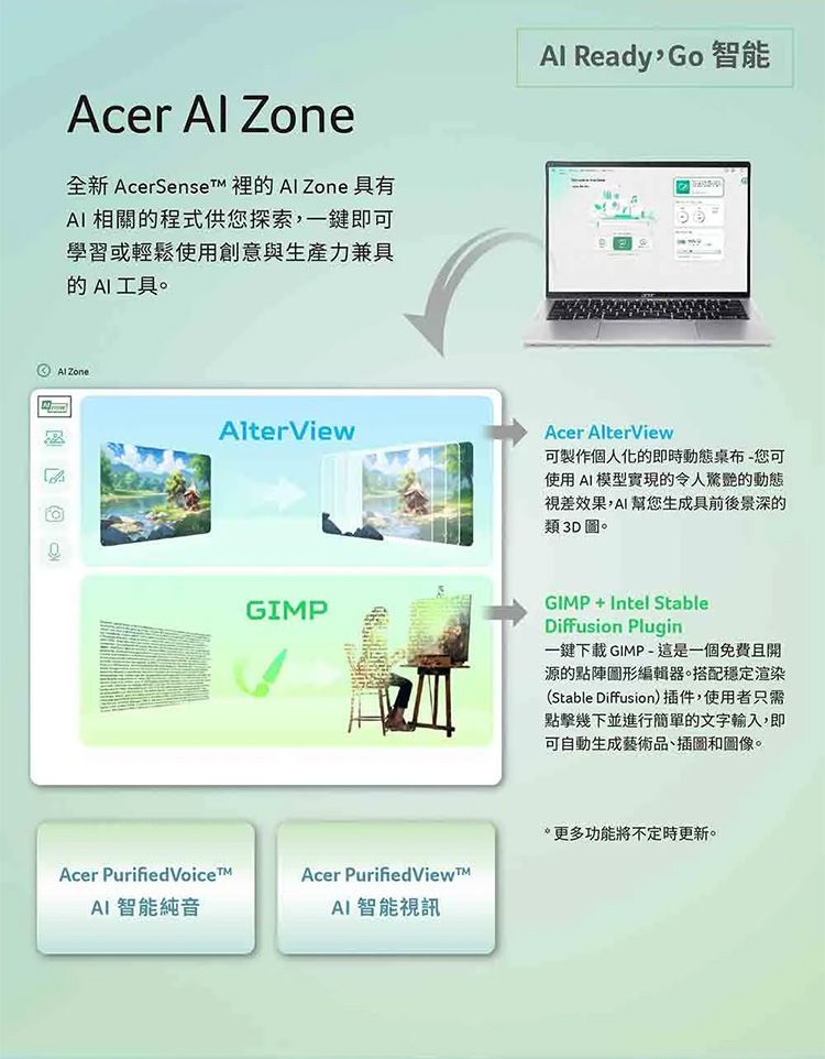 Acer  Zone全新 AcerSenset 裡的  Zone 具有AI 相關的程式供您探索一鍵即可學習或輕鬆使用創意與生產力兼具的AI工具。 ZoneAlterViewAl ReadyGo智能Acer AlterView可製作個人化的即時動態桌布-您可使用AI模型實現的令人驚艷的動態視差效果,AI幫您生成具前後景深的類3D圖。GIMPGIMP+Intel StableDiffusion Plugin一鍵下載GIMP-這是一個免費且開源的點陣編輯器。搭配穩定渲染(Stable Diffusion)插件,使用者只需點擊幾下並進行簡單的文字輸入,即可自動生成藝術品、插圖和圖像。Acer Purified VoiceAI 智能純音Acer Purified ViewAI 智能視訊*更多功能將不定時更新。