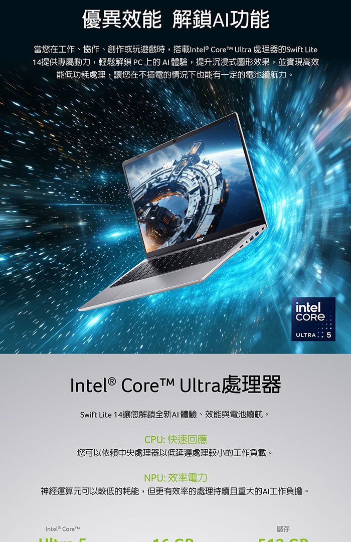 優異效能 解鎖功能當您在工作、協作、創作或玩遊戲時,搭載Intel Core Ultra 處理器的Swift Lite14提供專屬動力,輕鬆解鎖C上的AI體驗,提升沉浸式圖形效果,並實現高效能低功耗處理,讓您在不插電的情況下也能有一定的電池續航力。intelCORE ®ULTRA 5Intel ® Core Ultra處理器Swift Lite 14讓您解鎖全新AI體驗、效能與電池續航。CPU: 快速回應您可以依賴中央處理器以低延遲處理較小的工作負載。NPU:效率電力神經運算元可以較低的耗能,但更有效率的處理持續且重大的AI工作負擔。Intel® Core™P儲存