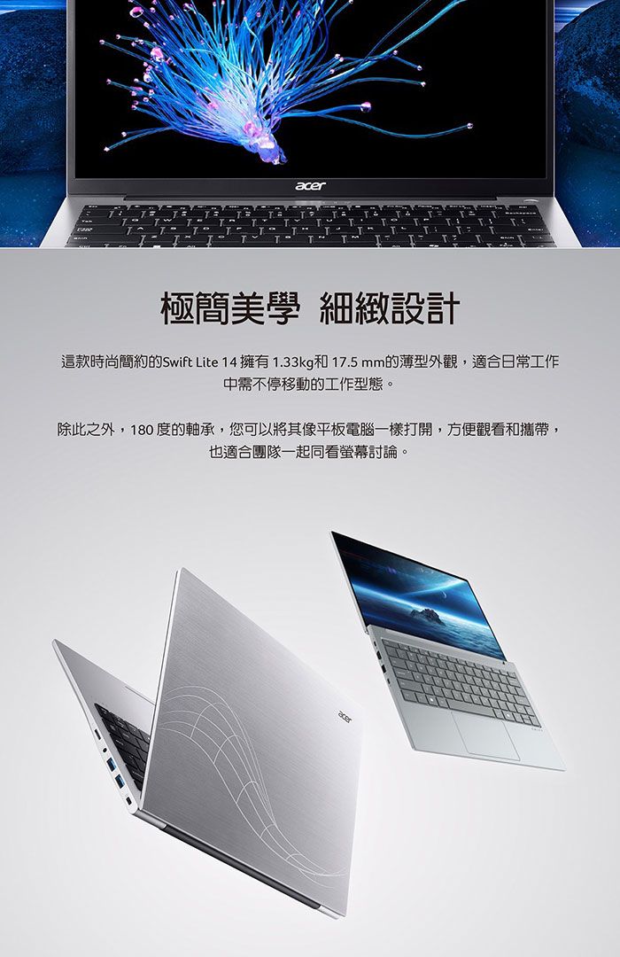 T極簡美學 細緻設計這款時尚簡約的Swift Lite 14 擁有1.33kg和17.5mm的薄型外觀,適合日常工作中需不停移動的工作型態。除此之外,180 度的軸承,您可以將其像平板電腦一樣打開,方便觀看和攜帶,也適合團隊一起同看螢幕討論。acer