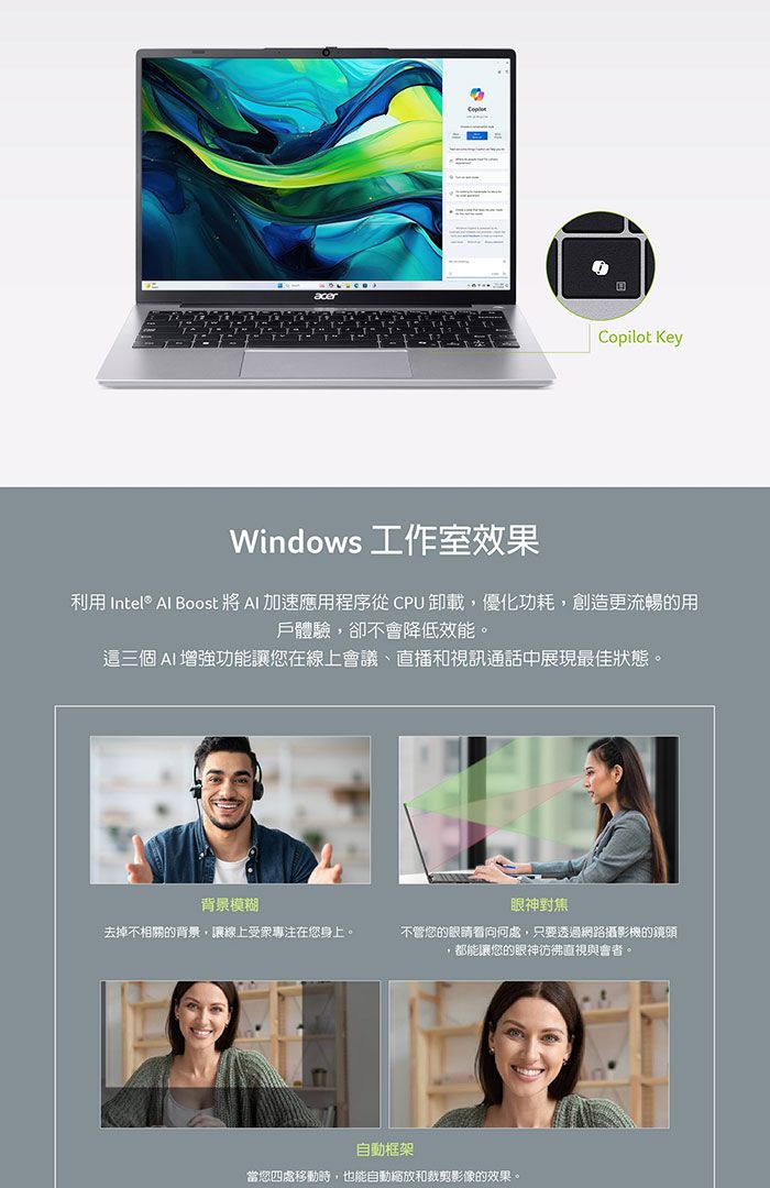 acerCopilot KeyWindows 工作室效果利用 Intel® Al Boost   加速應用程序從  卸載,優化功耗,創造更流暢的用戶體驗,卻不會降低效能。這三個 AI增強功能讓您在線上會議直播和視訊通話中展現最佳狀態。背景模糊眼神對焦去掉不相關的背景,讓線上受衆專注在您身上。不管您的眼睛看向何處,只要透過網路攝影機的鏡頭都能讓您的眼神彷彿直視與會者。自動框架當您四處移動時,也能自動縮放和裁剪影像的效果。