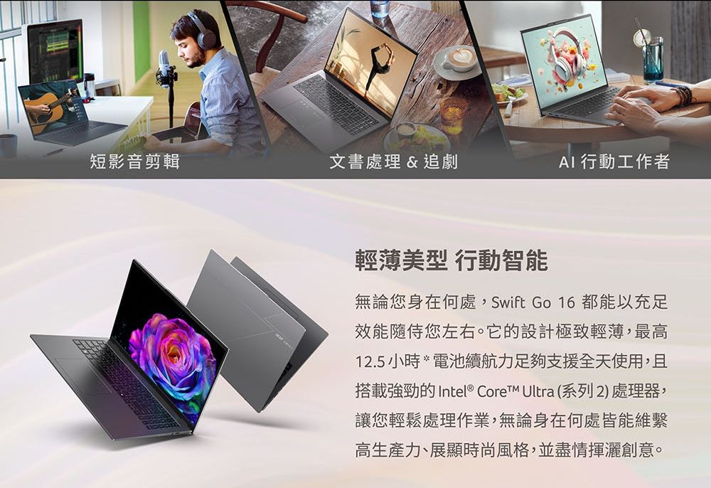 短影音剪輯文書處理 &amp;追劇 行動工作者輕薄美型 行動智能無論您身在何處,Swift Go 16 都能以充足效能隨侍您左右。它的設計極致輕薄,最高12.5 小時 *電池續航力足夠支援全天使用,且搭載強勁的 Intel® CoreTM Ultra (系列2)處理器,讓您輕鬆處理作業,無論身在何處皆能維繫高生產力、展顯時尚風格,並盡情揮灑創意。