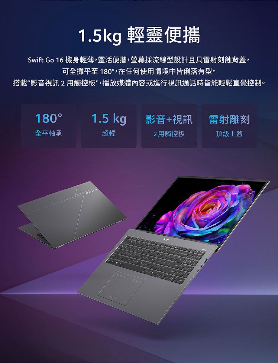 1.5kg 輕靈便攜Swift Go 16 機身輕薄靈活便攜,螢幕採流線型設計且具雷射刻蝕背蓋,可全攤平至180,在任何使情境中皆俐落有型。搭載“影音視訊觸控板,播放媒體內容或進行視訊通話時皆能輕鬆直覺控制。180°1.5 kg影音+視訊雷射雕刻全平軸承超輕2用觸控板頂級上蓋