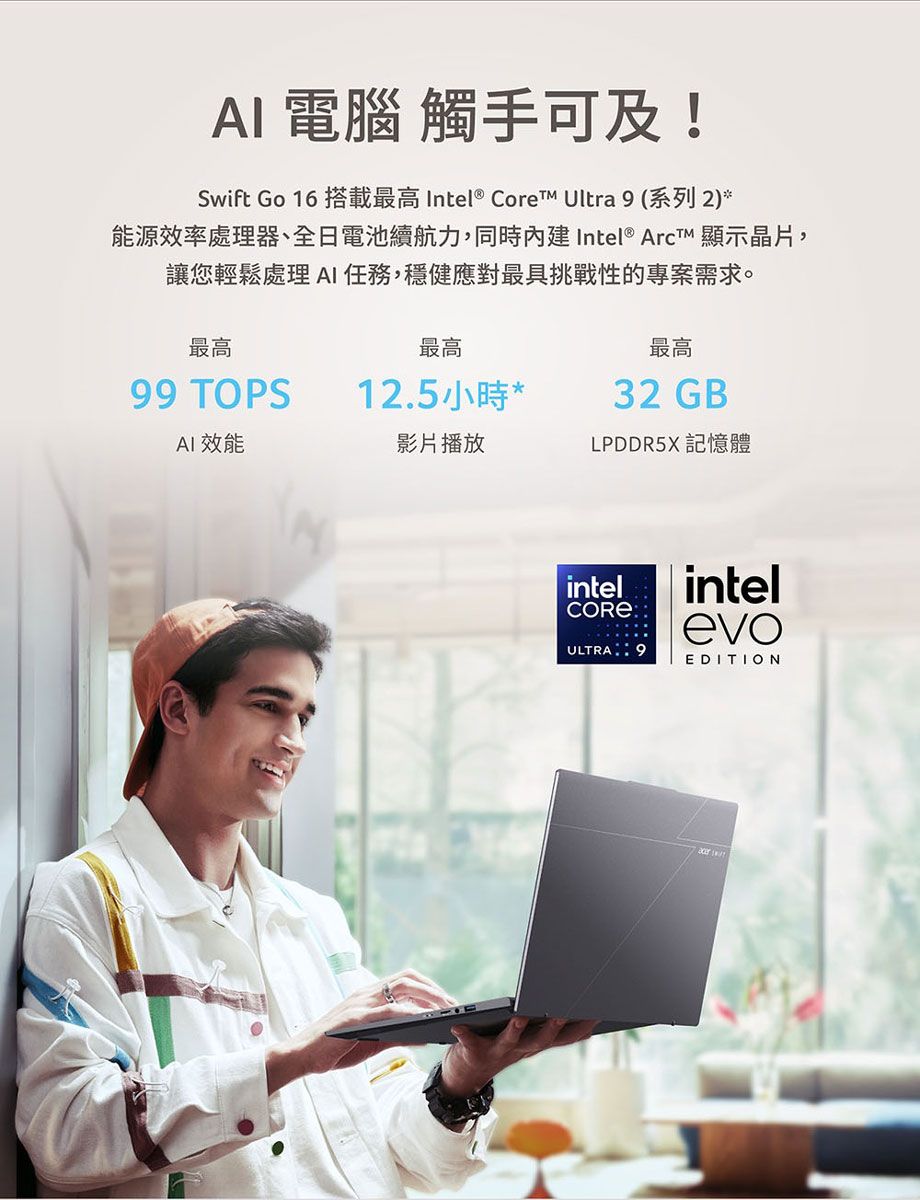電腦 觸手可及!Swift Go 16 搭載最高 Intel® Core Ultra 9 (系列 2)*能源效率處理器、全日電池續航力,同時內建Intel® Arct 顯示晶片,讓您輕鬆處理 AI任務,穩健應對最具挑戰性的專案需求。最高最高最高99 TOPS12.5小時*32 GBAI效能影片播放LPDDR5X 記憶體intelCOREintelevoULTRA9EDITION