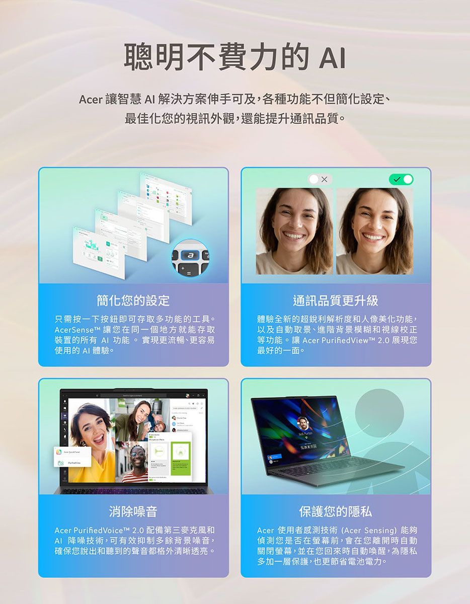 聰明不費力的 Acer 讓智慧 解決方案伸手可及,各種功能不但簡化設定、最佳化您的視訊外觀,還能提升通訊品質。簡化您的設定只需按一下按鈕即可存取多功能的工具。AcerSenset 讓您在同一個地方就能存取裝置的所有 AI 功能。實現更流暢、更容易使用的AI 體驗。通訊品質更升級體驗全新的超銳利解析度和人像美化功能,以及自動取景、進階背景模糊和視線校正等功能。讓 Acer  2.0 展現您最好的一面。消除噪音Acer PurifiedVoice™ 2.0 配備第三麥克風和AI 降噪技術,可有效抑制多餘背景噪音,確保您說出和聽到的聲音都格外清晰透亮。保護您的隱私Acer 使用者感測技術(Acer Sensing)能夠偵測您是否在螢幕前,會在您離開時自動關閉螢幕,並在您回來時自動喚醒,為隱私多加一層保護,也更節省電池電力。