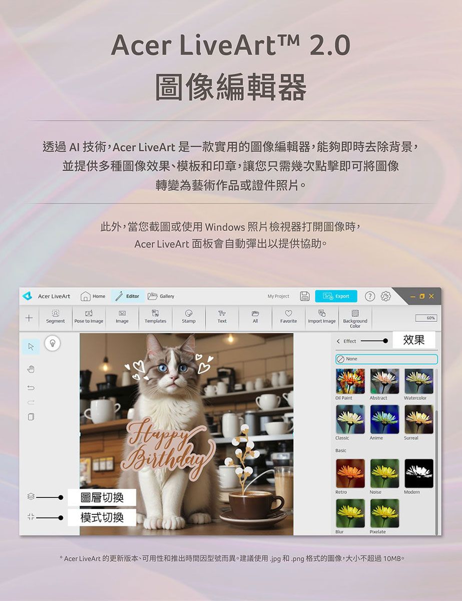 Acer LiveArtTM 2.0圖像編輯器透過AI 技術,Acer LiveArt 是一款實用的圖像編輯器,能夠即時去除背景,並提供多種圖像效果、模板和印章,讓您只需幾次點擊即可將圖像轉變為藝術作品或證件照片此外,當您截圖或使用Windows 照片檢視器打開圖像時,Acer LiveArt 面板會自動彈出以提供協助。Acer LiveArtEditorGalleryMy ProjectExport+SegmentPose to Image ImageTemplatesStampTextAllFavoriteImport Image Background Effect效果圖層切換模式切換None AbstractWatercolorClassicAnimeSurrealBasicRetroBlurPixelate Acer LiveArt 的更新版本、可用性和推出時間因型號而異。建議使用.jpg 和.png格式的圖像,大小不超過10MB。60%