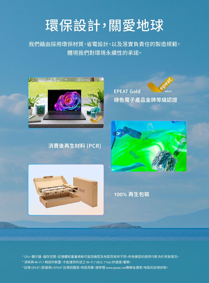 環保設計,關愛地球我們藉由採用環保材質、省電設計,以及落實負責任的製造規範,體現我們對環境永續性的承諾。消費後再生材料 (PCR)epeatepeatEPEAT GoldGOLD綠色電子產品金牌等級認證acer100%再生包裝CPU、顯示器、儲存空間、記憶體和重量規格可能因機型及地區而有所不同。所有機型的提供均取決於供貨情況。*須有與 Wi-相容的裝置,才能達到所述之Wi-Fi7(802.11be)的速度/優勢。*註冊EPEAT (若適用)。EPEAT 註冊因國家/地區而異。請參閱 www.epeat.net瞭解各國家/地區的註冊狀態。