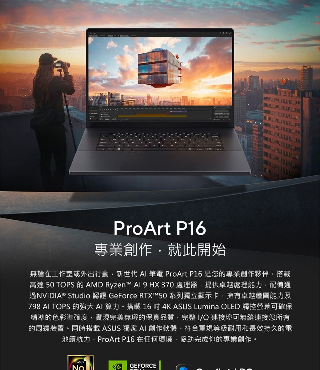 ProArt P16專業創作就此開始無論在工作室或外出行動新世代 AI 筆電 ProArt P16 是您的專業創作夥伴搭載高達 50 TOPS 的 AMD Ryzent™  9 HX370 處理器提供卓越處理能力配備通過NVIDIA® Studio 認證 GeForce RTXT™50 系列獨立顯示卡擁有卓越繪圖能力及798 AI TOPS 的強大 AI 算力。搭載164K ASUS Lumina OLED 觸控螢幕可確保精準的色彩準確度實現完美無瑕的保真品質,完整I/O連接埠可無縫連接您所有的周邊裝置。同時搭載 ASUS 獨家 AI 創作軟體、符合軍規等級耐用和長效持久的電池續航力,ProArt P16 在任何環境,協助完成你的專業創作。NoGEFORCE