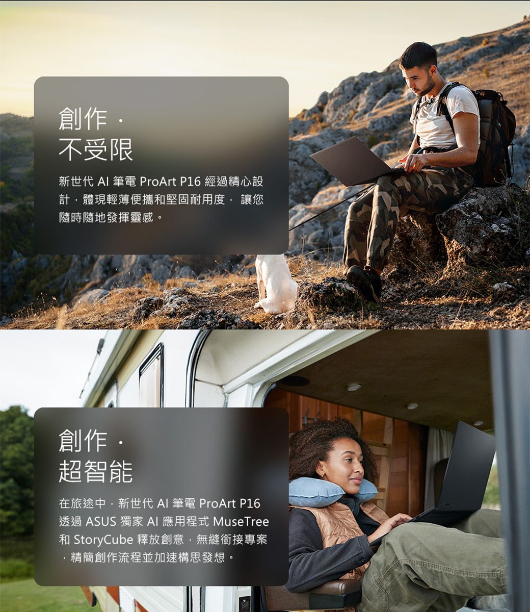 創作不受限新世代 AI 筆電 ProArt P6 經過精心設計體現輕薄便攜和堅固耐用度 讓您隨時隨地發揮靈感。創作超智能1在旅途中新世代 AI 筆電 ProArt P16透過ASUS 獨家AI 應用程式 MuseTree和 StoryCube 釋放創意無縫銜接專案精簡創作流程並加速構思發想。