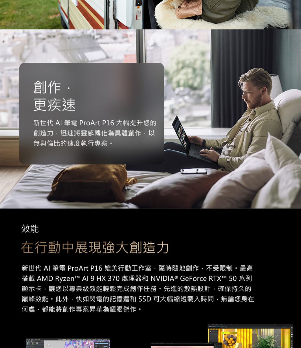 創作更疾速新世代  筆電 ProArt P16 大幅提升您的創造力迅速將靈感轉化為具體創作,以無與倫比的速度執行專案。效能在行動中展現強大創造力新世代 AI 筆電 ProArt P16 媲美行動工作室,隨時隨地創作,不受限制。最高搭載 AMD Ryzen™ Al 9 HX 370 處理器和 NVIDIA® GeForce RTXT™ 50系列顯示卡,讓您以專業級效能輕鬆完成創作任務。先進的散熱設計,確保持久的巔峰效能。此外,快如閃電的記憶體和  可大幅縮短載入時間,無論您身在何處,都能將創作專案昇華為耀眼傑作。