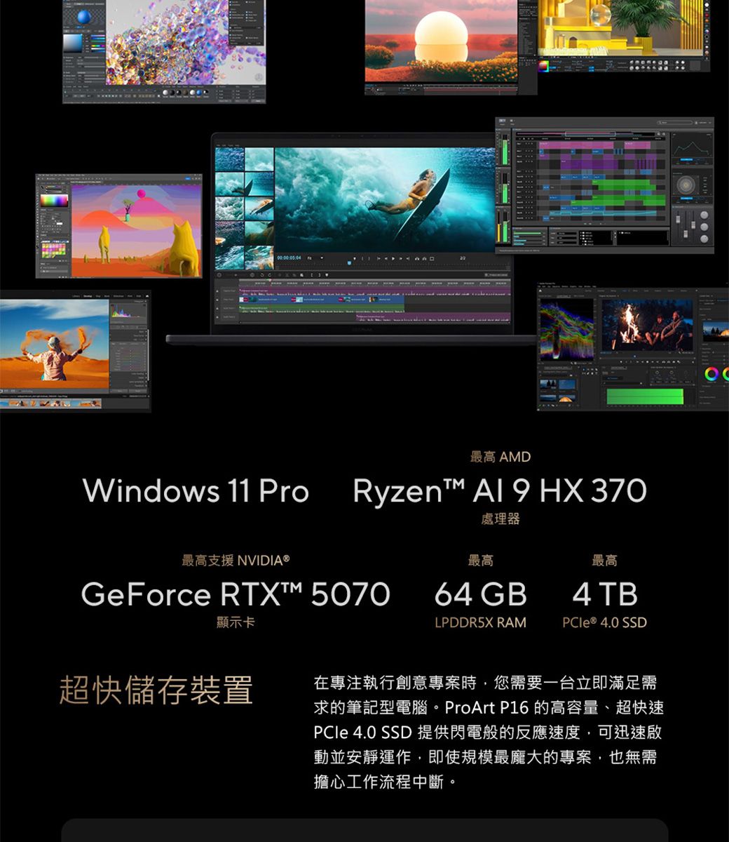 Windows 11 Pro最高 AMDRyzent™ Al 9 HX 370處理器最高支援 NVIDIA®最高最高GeForce RTX™ 507064 GB4 TB顯示卡LPDDR5X RAM ® 4.0 SSD超快儲存裝置在專注執行創意專案時,您需要一台立即滿足需求的筆記型電腦。ProArt P16 的高容量、超快速 4.0 SSD 提供閃電般的反應速度,可迅速啟動並安靜運作,即使規模最龐大的專案,也無需擔心工作流程中斷。