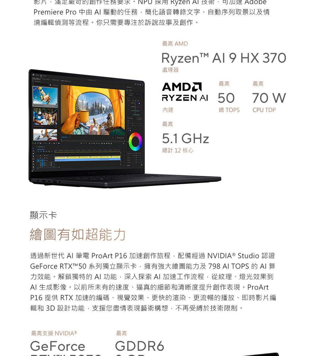 影片滿足的創作任務  Ryzen  可 Premiere Pro   驅動的任務,簡化語音轉錄文字、自動序列取景以及情境編輯偵測等流程你只需要專注於訴說故事及創作。最高 AMDRyzen Al  HX 370處理器最高最高70 總 TOPSCPU TDPRYZEN  50內建最高5.1GHz總計 12 核心顯示卡繪圖有如超能力透過新世代 AI 筆電 ProArt P16 加速創作旅程,配備經過NVIDIA® Studio 認證GeForce 系列獨立顯示卡,擁有強大繪圖能力及798 AI TOPS 的AI算力效能。解鎖獨特的AI功能,深入探索AI加速工作流程,從紋理、燈光效果到AI 生成影像。以前所未有的速度、逼真的細節和清晰度提升創作表現。ProArtP16 提供 RTX加速的編碼、視覺效果、更快的渲染、更流暢的播放、即時影片編輯和 3D 設計功能,支援您盡情表現藝術構想,不再受縛於技術限制。。最高支援 NVIDIA®GeForce最高GDDR6