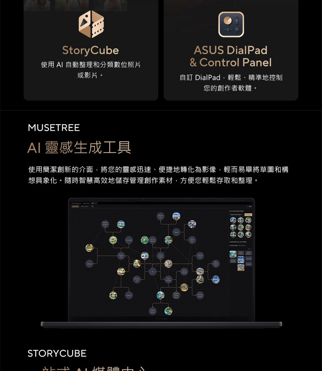 StoryCube使用 AI 自動整理和分類數位照片或影片。ASUS DialPad& Control Panel自訂 DialPad輕鬆、精準地控制您的創作者軟體。MUSETREEAI 靈感生成工具使用簡潔創新的介面,將您的靈感迅速、便捷地轉化為影像,輕而易舉將草圖和構想具象化。隨時智慧高效地儲存管理創作素材,方便您輕鬆存取和整理。STORYCUBE