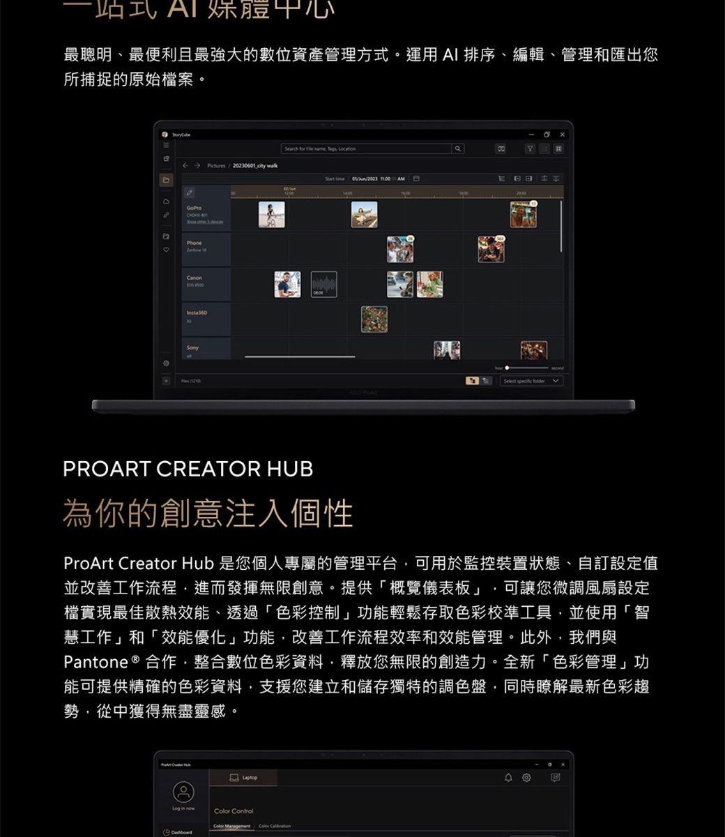 中心最聰明、最便利且最強大的數位資產管理方式運用AI 排序、編輯、管理和匯出您所捕捉的原始檔案。Serch for    202601  wlk   AM GoProaPhonea30。Select   PROART CREATOR HUB為你的創意注入個性ProArt Creator Hub 是您個人專屬的管理平台可用於監控裝置狀態、自訂設定值並改善工作流程進而發揮無限創意。提供「概覽儀表板」 可讓您微調風扇設定檔實現最佳散熱效能、透過「色彩控制」功能輕鬆存取色彩校準工具,並使用「智慧工作」和「效能優化」功能,改善工作流程效率和效能管理。此外,我們與Pantone ® 合作,整合數位色彩資料,釋放您無限的創造力。全新「色彩管理」功能可提供精確的色彩資料,支援您建立和儲存獨特的調色盤,同時瞭解最新色彩趨勢,從中獲得無盡靈感。 ControlColor D回B