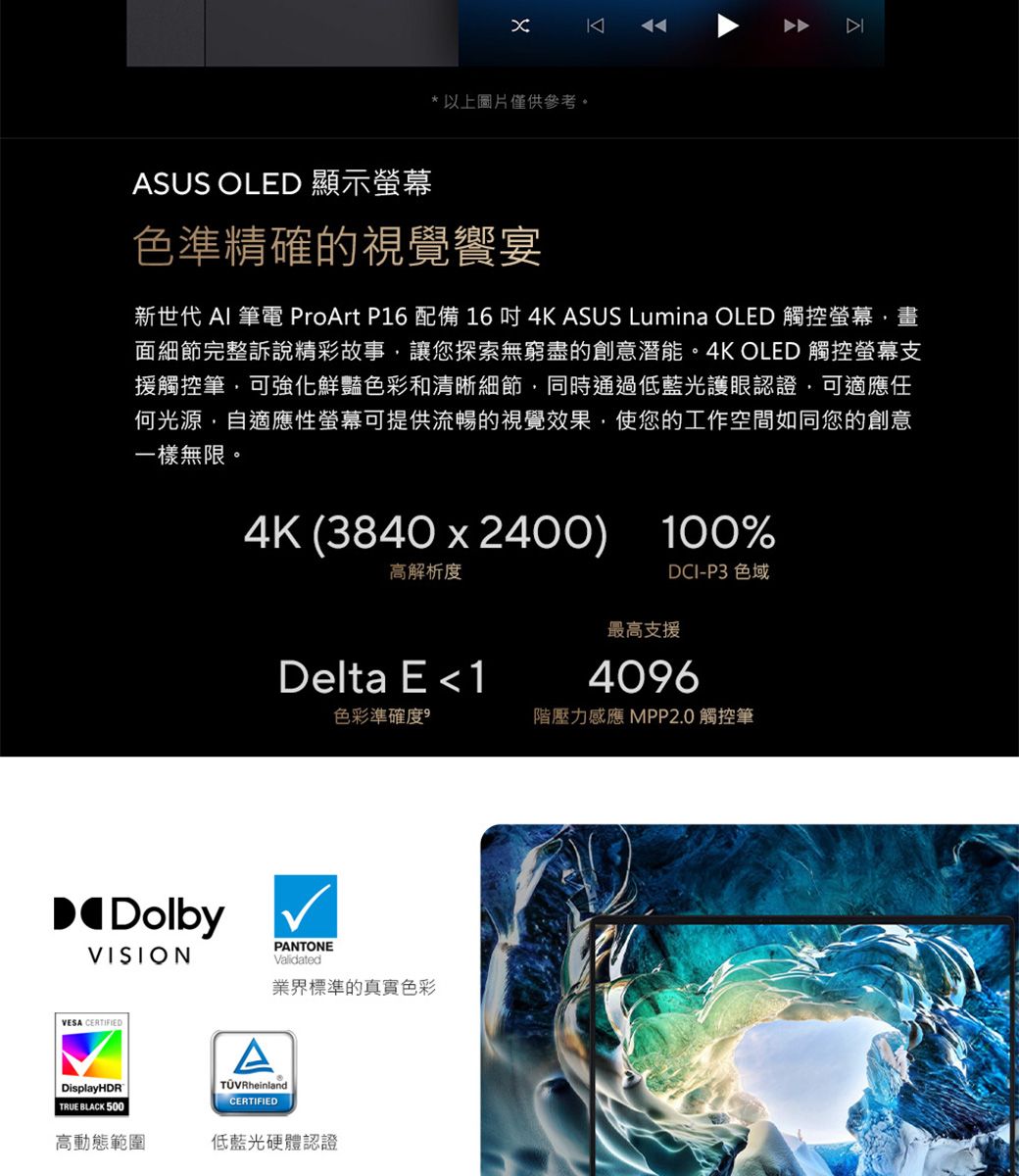 *以上圖片僅供參考。ASUS OLED 顯示螢幕色準精確的視覺饗宴新世代 AI 筆電 ProArt P16 配備 164K ASUS Lumina OLED 觸控螢幕畫面細節完整訴說精彩故事讓您探索無窮盡的創意潛能。4K OLED 觸控螢幕支援觸控筆可強化鮮豔色彩和清晰細節同時通過低藍光護眼認證,可適應任何光源,自適應性螢幕可提供流暢的視覺效果,使您的工作空間如同您的創意一樣無限。4K (3840x2400) 100%高解析度DCI-P3 色域最高支援Delta E 14096色彩準確度階壓力感應 MPP20 觸控筆DolbyVISIONVESA CERTIFIEDDisplayHDRTRUE BLACK 500APANTONEValidated業界標準的真實色彩TÜVRheinland.CERTIFIED高動態範圍低藍光硬體認證
