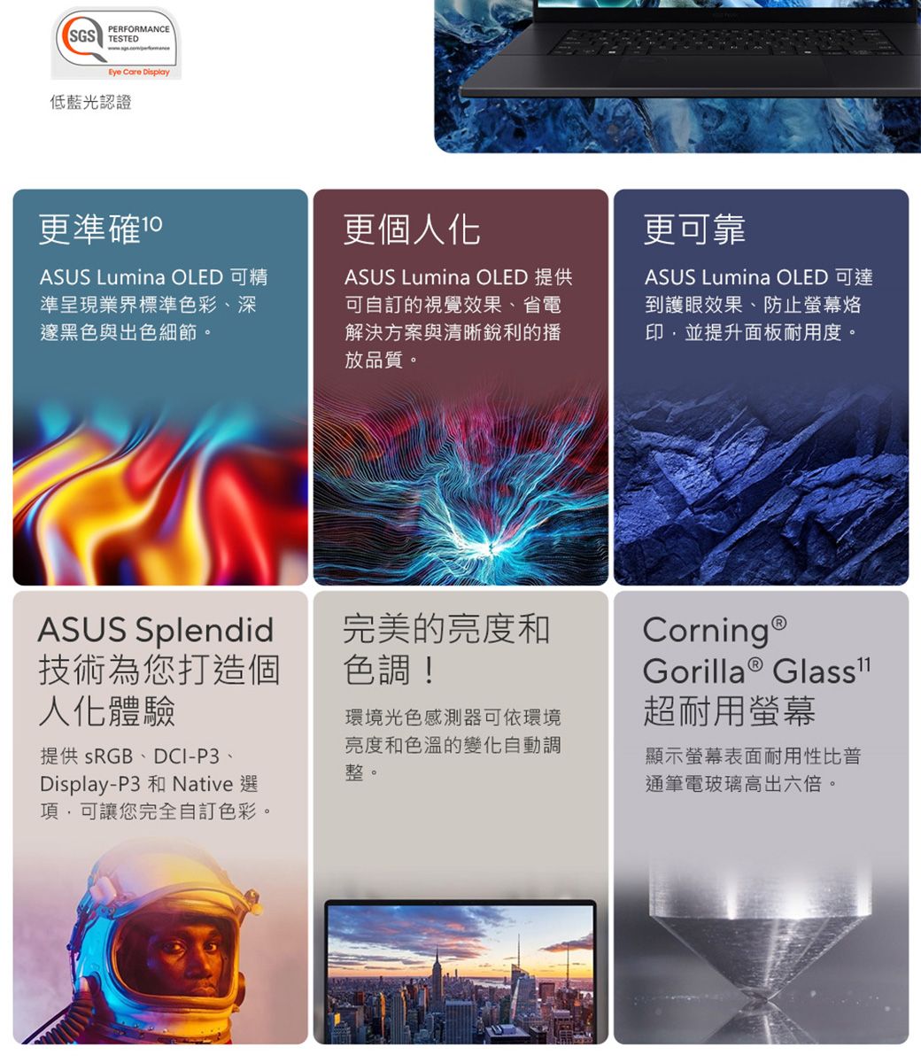 PERFORMANCESGS TESTEDEye Care Display低藍光認證更準確 更個人化ASUS Lumina OLED 可精準呈現業界標準色彩、深邃黑色與出色細節。ASUS Lumina OLED 提供可自訂的視覺效果、省電解決方案與清晰銳利的播放品質。ASUS Splendid技術為您打造個人化體驗提供 sRGB、DCI-P3、Display-P3 和 Native 選可讓您完全自訂色彩。完美的亮度和色調!環境光色感測器可依環境亮度和色溫的變化自動調整。更可靠ASUS Lumina OLED 可達到護眼效果、防止螢幕印,並提升面板耐用度。Corning®Gorilla® 超耐用螢幕顯示螢幕表面耐用性比普通筆電玻璃高出六倍。
