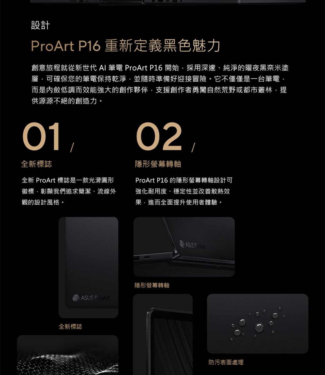 設計 P16 重新定義黑色魅力創意旅程就從新世代 AI 筆電  P16 開始採用深邃、純淨的曜夜黑奈米塗層可確保您的筆電保持乾淨,並隨時準備好迎接冒險。它不僅僅是一台筆電,而是內斂低調而效能強大的創作夥伴,支援創作者勇闖自然荒野或都市叢林,提供源源不絕的創造力。01全新標誌全新 ProArt 標誌是一款光滑圓形徽標,彰顯我們追求簡潔、流線外觀的設計風格。02隱形螢幕轉軸ProArt P16 的隱形螢幕轉軸設計可強化耐用度、穩定性並改善散熱效果,進而全面提升使用者體驗。全新標誌隱形螢幕轉軸ASUS ProArtASUS ProArt防污表面處理