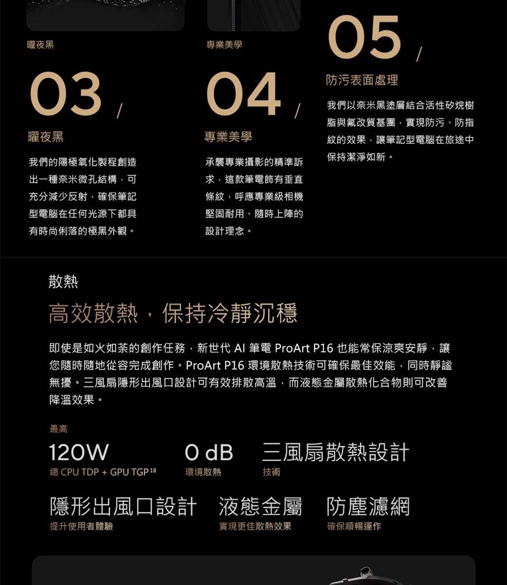 曜夜黑03曜夜黑專業美學0405防污表面處理專業美學我們以奈米黑塗層結合活性矽烷樹脂與氟改質基團實現防污、防指紋的效果讓筆記型電腦在旅途中保持潔淨如新。我們的陽極氧化製程創造出一種奈米微孔結構可充分減少反射確保筆記型電腦在任何光源下都具有時尚俐落的極黑外觀。承襲專業攝影的精準訴求,這款筆電飾有垂直條紋,呼應專業級相機堅固耐用、隨時上陣的設計理念。散熱高效散熱,保持冷靜沉穩即使是如火如荼的創作任務,新世代 AI 筆電 ProArt P16 也能常保涼爽安靜,讓您隨時隨地從容完成創作。ProArt P16 環境散熱技術可確保最佳效能,同時靜謐無擾。三風扇隱形出風口設計可有效排散高溫,而液態金屬散熱化合物則可改善降溫效果。最高120W dB三風扇散熱設計總 CPU TDP+GPU TGP18環境散熱技術隱形出風口設計 液態金屬 防塵濾網提升使用者體驗實現更佳散熱效果確保順暢運作