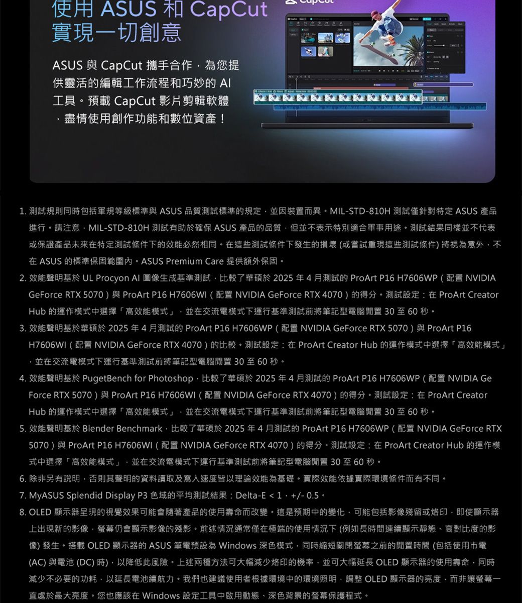 使用 ASUS 和 CapCut實現一切創意ASUS 與 CapCut 攜手合作為您提供靈活的編輯工作流程和巧妙的 工具預載 CapCut 影片剪輯軟體盡情使用創作功能和數位資產!. 測試規則同包括軍規等級標準與 ASUS 品質測試標準的規定並因裝置而異MIL-STD-810H 測試僅針對特定ASUS 產品進行請注意MIL-STD-810H 測試有助於確保 ASUS 產品的品質但並不表示特別適合軍事用途測試結果同樣並不代表或保證產品未來特定測試條件下的效能必然相同。在這些測試條件下發生的損壞(或嘗試重現這些測試條件將視為意外不在 ASUS 的標準保固範圍內。ASUS Premium Care 提供額外保固。2. 效能聲明基於 UL Procyon  圖像生成基準測試比較了華碩於2025年4月測試的ProArt P16 H7606WP(配置 NVIDIAGeForce RTX 5070)與ProArt P16 H7606WI(配置 NVIDIA GeForce RTX 4070)的得分。測試設定:在ProArt CreatorHub 的運作模式中選擇高效能模式」並在交流電模式下運行基準測試前將筆記型電腦30至60秒。3. 效能聲明基於華碩於2025年4月測試的 ProArt P16 H7606WP(配置 NVIDIA GeForce RTX 5070)與ProArt P16H7606WI(配置 NVIDIA GeForce RTX 4070)的比較。測試設定:在ProArt Creator Hub 的運作模式中選擇「高效能模式」,並在交流電模式下運行基準測試前將筆記型電腦30至60秒。4. 效能聲明基於 PugetBench for Photoshop,比較了華碩於2025年4月測試的 ProArt P16 H7606WP(配置 NVIDIA GeForce RTX 5070)與ProArt P16 H7606WI(配置NVIDIA GeForce RTX4070)的得分。測試設定:在 ProArt CreatorHub 的運作模式中選擇「高效能模式」,並在交流電模式下運行基準測試前將筆記型電腦 30至60秒。5. 效能聲明基於 Blender Benchmark,比較了華碩於2025年4月測試的 ProArt P16 H7606WP(配置NVIDIA GeForce RTX5070)與 ProArt P16 H7606WI(配置NVIDIA GeForce RTX 4070)的得分。測試設定:在ProArt Creator Hub 的運作模式中選擇「高效能模式」,並在交流電模式下運行基準測試前將筆記型電腦30至60秒。6. 除非另有說明,否則其聲明的資料讀取及寫入速度皆理論效能為基礎。實際效能依據實際環境條件而有不同。7. MyASUS Splendid Display P3 色域的平均測試結果: Delta-E1,-0.5。8. OLED 顯示器呈現的視覺效果可能會隨著產品的使用壽命而改變。這是預期中的變化,可能包括影像殘留或,即使顯示器上出現新的影像,仍會顯示影像的殘影。前述情況通常僅在極端的使用情況下(例如長時間連續顯示靜態、高對比度的影像) 發生。搭載 OLED 顯示器的 ASUS 筆電預設為 Windows 深色模式,同時縮短關閉螢幕之前的閒置時間(包括使用市電(AC) 與電池 (DC) 時),以降低此風險。上述兩種方法可大幅減少烙印的機率,並可大幅延長 OLED 顯示器的使用壽命,同時減少不必要的功耗,以延長電池續航力。我們也建議使用者根據環境中的環境照明,調整 OLED 顯示器的亮度,而非讓螢幕一直處於最大亮度。您也應該在 Windows 設定工具中啟用動態、深色背景的螢幕保護程式。