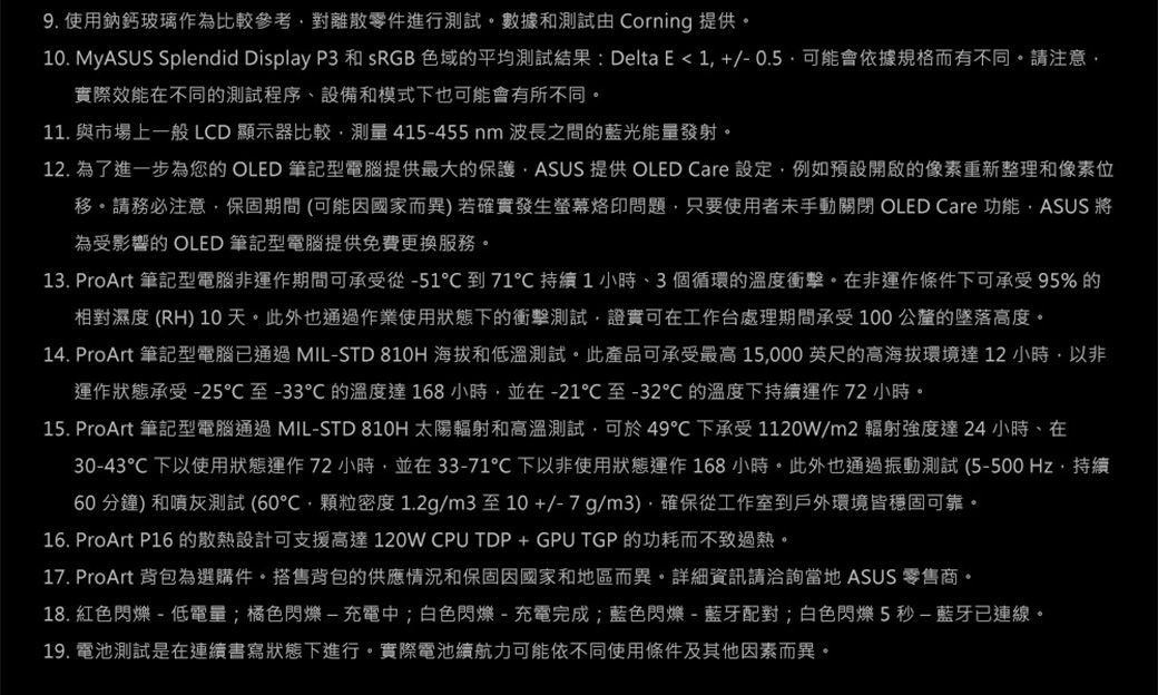 9. 使用鈉鈣玻璃作為比較參考對離散零件進行測試數據和測試由 Corning 提供。0. MyASUS Splendid Display P3 和 sRGB 色域平均測試結果 : Delta E  1 +/- 0.5  可能會依據規格而有不同。請注意實際效能在不同的測試程序、設備和模式下也可能會有所不同。11. 與市場上一般 LCD 顯示器比較測量415-455nm 波長之間的藍光能量發射。12. 為了進一步為您的 OLED 筆記型電腦提供最大的保護ASUS 提供 OLED Care 設定例如預設開啟的像素重新整理和像素位移。請務必注意保固期間(可能因國家而異)若確實發生螢幕烙印問題只要使用者未手動關閉 OLED Care 功能ASUS 將為受影響的 OLED 筆記型電腦提供免費更換服務。13. ProArt 筆記型電腦非運作期間可承受從-51到71持續1小時、3個循環的溫度衝擊。在非運作條件下可承受95%的相對濕度 (RH) 10天。此外也通過作業使用狀態下的衝擊測試證實可在工作台處理期間承受100公釐的墜落高度。14. ProArt 筆記型電腦通過 MIL-STD 810H 海拔和低溫測試。此產品可承受最高 15,000 英尺的高海拔環境達12小時,以非運作狀態承受-25至-33的溫度達168小時,並在-21至-32的溫度下持續運作72 小時。15. ProArt 筆記型電腦通過 MIL-STD 810H 太陽輻射和高溫測試,可於49下承受1120W/m2輻射強度達24小時、在30-43下以使用狀態運作 72 小時,並在 33-71℃ 下以非使用狀態運作168小時。此外也通過振動測試 (5-500 Hz,持續60 分鐘) 和噴灰測試 (60℃,顆粒密度1.2g/m3至10+/-7g/m3),確保從工作室到戶外環境皆穩固可靠。16. ProArt P16 的散熱設計可支援高達120W CPUTDP+GPU TGP的功耗而不致過熱。17. ProArt 背包為選購件。搭售背包的供應情況和保固因國家和地區而異。詳細資訊請洽詢當地 ASUS 零售商。18. 紅色閃爍-低電量;橘色閃爍-充電中;白色閃爍-充電完成;藍色閃爍-藍牙配對;白色閃爍5秒-藍牙連線。19. 電池測試是在連續書寫狀態下進行。實際電池續航力可能依不同使用條件及其他因素而異。
