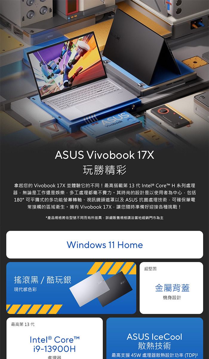 ASUSASUS Vivobook 7X玩勝精彩拿起您的 Vivobook 17X 並體驗它的不同!最高搭載第 13 代Intel® Core H 系列處理無論是工作還是娛樂多工處理都毫不費力。其時尚的設計是以使用者為中心包括180°可平攤式的多功能螢幕轉軸、視訊鏡頭遮罩以及 ASUS 抗菌處理技術可確保筆電常接觸的區域衛生。擁有 Vivobook 17X讓您隨時準備好迎接各種挑戰!*產品規格將依型號不同而有所差異,詳細販售規格請洽當地經銷門市為主Windows 11 Home搖滾黑/酷玩銀現代感色彩最高第 13 代Intel® Core™i9-13900H處理器超堅固金屬背蓋機身設計ASUS IceCool散熱技術最高支援45W 處理器散熱設計功率 (TDP)1