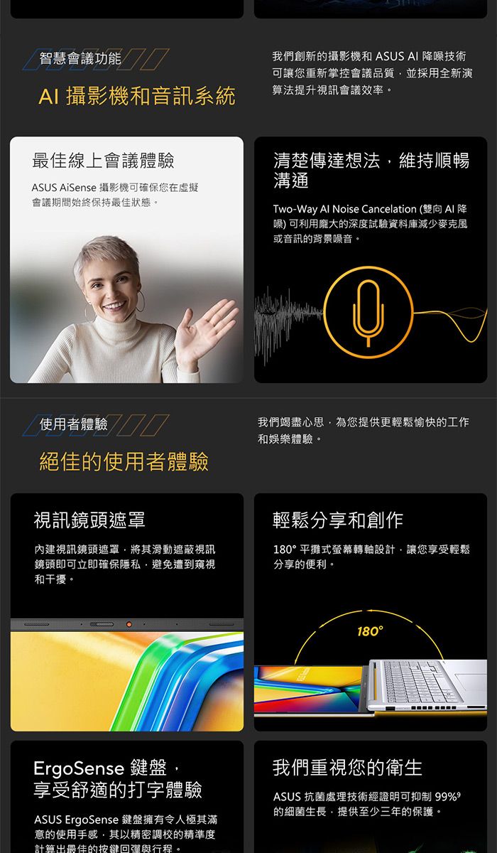 智慧會議功能 攝影機和音訊系統最佳線上會議體驗ASUS AiSense 攝影機可確保您在虛擬會議期間始終保持最佳狀態。我們創新的攝影機和 ASUS AI 噪技術可讓您重新掌控會議品質並採用全新演算法提升視訊會議效率。清楚傳達想法維持順暢溝通Two-Way Al Noise Cancelation (雙向AI 降噪)可利用龐大的深度試驗資料庫減少麥克風或音訊的背景噪音。使用者體驗/絕佳的使用者體驗視訊鏡頭遮罩內建視訊鏡頭遮罩將其滑動遮蔽視訊鏡頭即可立即確保隱私,避免遭到窺視和干擾。我們竭盡心思,為您提供更輕鬆愉快的工作和娛樂體驗。輕鬆分享和創作180平攤式螢幕轉軸設計,讓您享受輕鬆分享的便利。180°ErgoSense 鍵盤,享受舒適的打字體驗ASUS ErgoSense 鍵盤擁有令人極其滿意的使用手感,其以精密調校的精準度計算出最佳的按鍵回彈與行程。我們重視您的衛生ASUS 抗菌處理技術經證明可抑制 99%9的細菌生長,提供至少三年的保護。