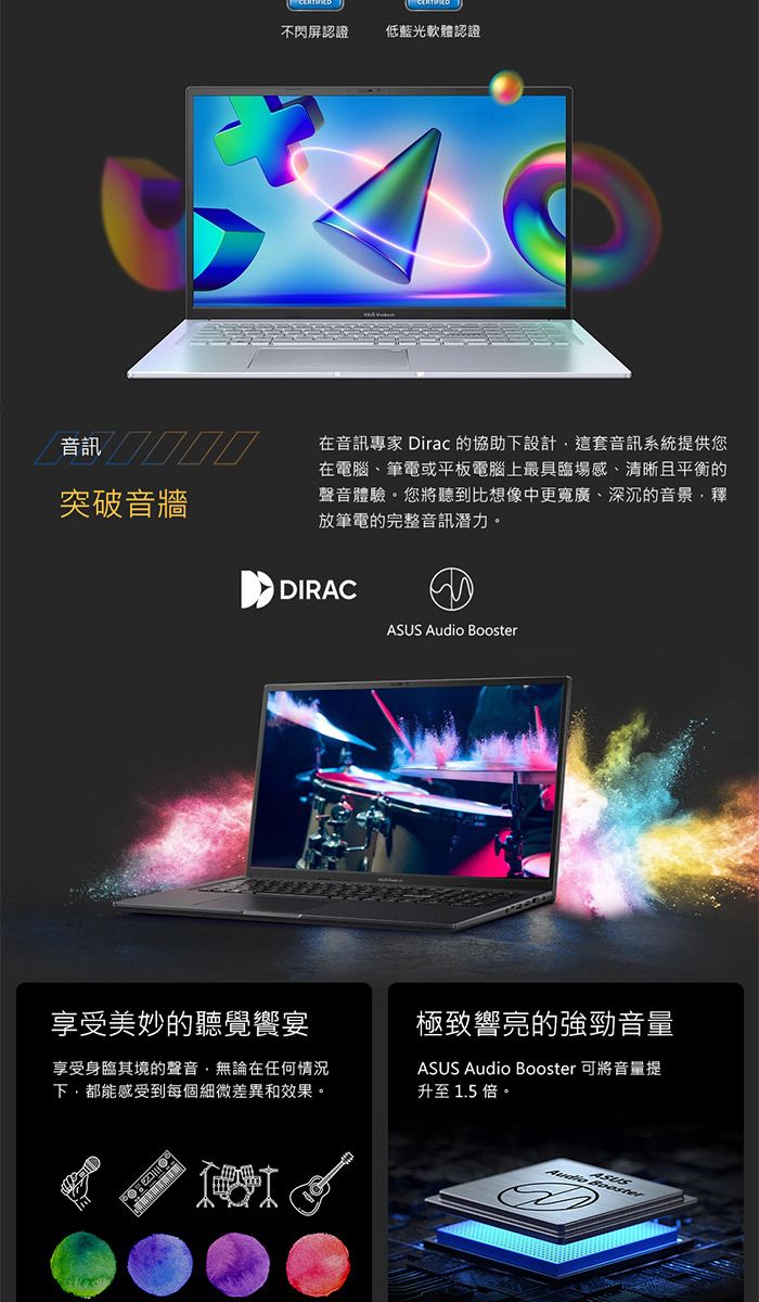 不閃屏認證低藍光軟體認證突破音牆在音訊專家 Dirac 的協助設計這套音訊系統提供您在電腦、筆電或平板電腦上最具臨場感、清晰且平衡的聲音體驗您將聽到比想像中更寬廣、深沉的音景釋放筆電的完整音訊潛力。享受美妙的聽覺宴DIRAC  享受身臨其境的聲音無論在任何情況下,都能感受到每個細微差異和效果。極致響亮的強勁音量ASUS Audio Booster 可將音量提升至 1.5 倍。ASUSAudio BoosterD