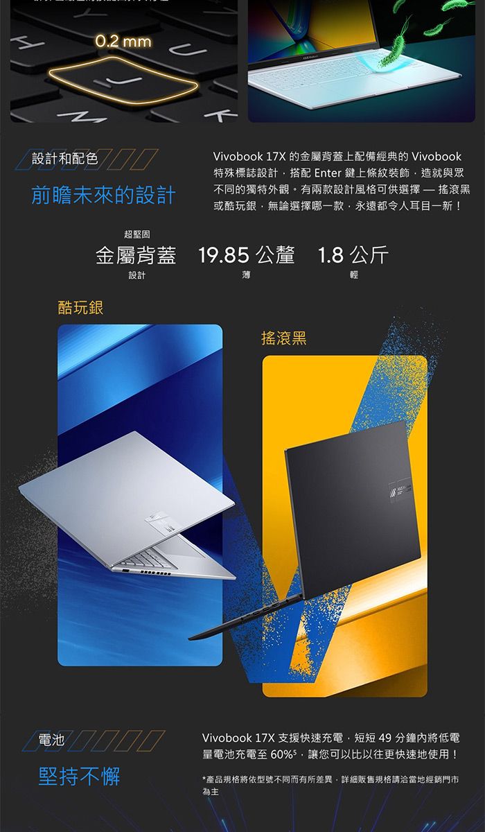 mm設計和配色前瞻未來的設計超堅固Vivobook 17X 的金屬背蓋上配備經典的 Vivobook特殊標誌設計搭配 Enter 鍵上條紋裝飾造就與眾不同的獨特外觀。有兩款設計風格可供選擇搖滾黑或酷玩銀無論選擇哪一款永遠都令人耳目一新!金屬背蓋19.85 公釐 1.8 公斤設計薄酷玩銀搖滾黑電池 Vivobook 17X 支援快速充電,短短49分鐘內將低電電池充電至60%5,讓您可以比以往更快速地使用!堅持不懈*產品規格將依型號不同而有所差異,詳細販售規格請洽當地經銷門市為主