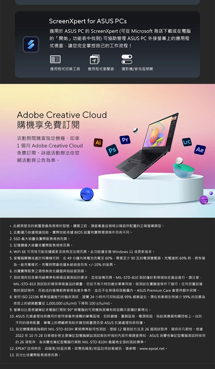 ScreenXpert for ASUS 適用於 ASUS PC 的 ScreenXpert (可從 Microsoft 商店下載或在電腦的「開始」功能表中找到) 可協助管理 ASUS PC 外接螢幕上的應用程式視窗讓您完全掌控自己的工作流程!應用程式切換工具 應用程式瀏覽器 攝影機/麥克風開關Adobe Creative Cloud購機享免費訂閱活動期間購買指定機種即享1 個月 Adobe Creative Cloud免費訂閱詳細活動辦法依官網活動頁公告為準AiPsPrAe* 此網頁提及的裝置是高規格的型號購買之前請查看產品規格以確認所配置的正確螢幕類型1. 此數據乃依據理論效能實際效能依據 BIOS 設置和實際環境條件而有不同2. SSD 最大容量依實際販售規格而異3. 記憶體最大容量依實際販售規格而異4. WiFi 6E 可用性可能依據國家及其特定法規而異此功能僅支援Windows 11 或更新版本5. 當電腦關機或處於待機模式時在49分鐘將電池充電至60%需要至少90瓦的電源變壓器充電達到60%時將恢復為一般充電模式充電時間會依據系統容差而有+/-10% 的差異6. 台灣實際販售之規格無背光鍵盤與指紋感測器7. 規則包含軍用級標準和華碩品質測試的要求並依設備而異MIL-STD-810 測試僅針華碩指定產品進行請注意MIL-STD-810 測試助於確保華碩產品的質量但並不表示特別適合軍事用途。該測試在實驗室條件下進行。任何您嘗試複製的測試條件而造成的損壞都將被視為意外事件並且不在華碩保固範圍內。 ASUS Premium Care 會提供額外保障。8. 使用 ISO 22196 標準協議進行的臨床測試證實 24 小時內可抑制超過99% 細菌滋生有害微生物減少 99% 的定義為表面上的細菌數量從1000000 (cfu/ml)下降到100 (cfu/ml)。9. 螢幕佔比是根據筆記本電腦打開到90°時電腦的可見機身面積和有效顯示面積計算得出。10. ASUS 抗菌處理技術應用於使用者最常接觸的筆電區域包括鍵盤置區域、電源按鈕、指紋感應器和觸控板上。由於不同的規格配置,筆電上的標籤將有助於識別裝置是否受 ASUS 抗菌處理技術保護。11. 指定機種通過的 MIL-STD-810H 軍規標準耐用性測試,歷經12種測試方法及26 測試程序,確保非凡韌性。根據2022 年10月28日華碩針對主要筆記型電腦網站測試報告所做的內部市場調查得知,ASUS 消費性筆記型電腦測試時採用的 26 項程序,為消費性筆記型電腦對 MIL-STD-810H 最嚴格全面的測試標準。12. EPEAT 註冊與否,因國家/地區而異。如需各國家/地區註冊狀態資訊,請參閱:www.epeat.net。13. 百分比依實際販售規格而異。