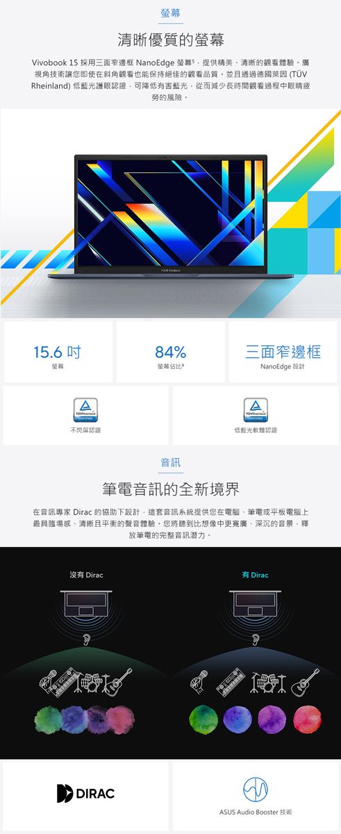 幕清晰優質的Vivobook 1 採用三面窄邊框 NanoEdge 螢5提供精美清晰的觀看體驗、廣視角技術讓您即使在斜角觀看也能保持絕佳的觀看品質並且通過德國萊因 (TÜVRheinland) 低藍光護眼認證可降低有害藍光從而減少長時間觀看過程中眼睛疲勞的風險。15.684%三面窄邊框螢幕螢幕佔比NanoEdge 設計A不閃屏認證A低藍光軟體認證音訊筆電音訊的全新境界在音訊專家 Dirac 的協助下設計,這套音訊系統提供您在電腦、筆電或平板電腦上最具臨場感、清晰且平衡的聲音體驗,您將聽到比想像中更寬廣、深沉的音景,釋放筆電的完整音訊潛力。沒有 Dirac有DiracDIRACASUS Audio Booster 技術