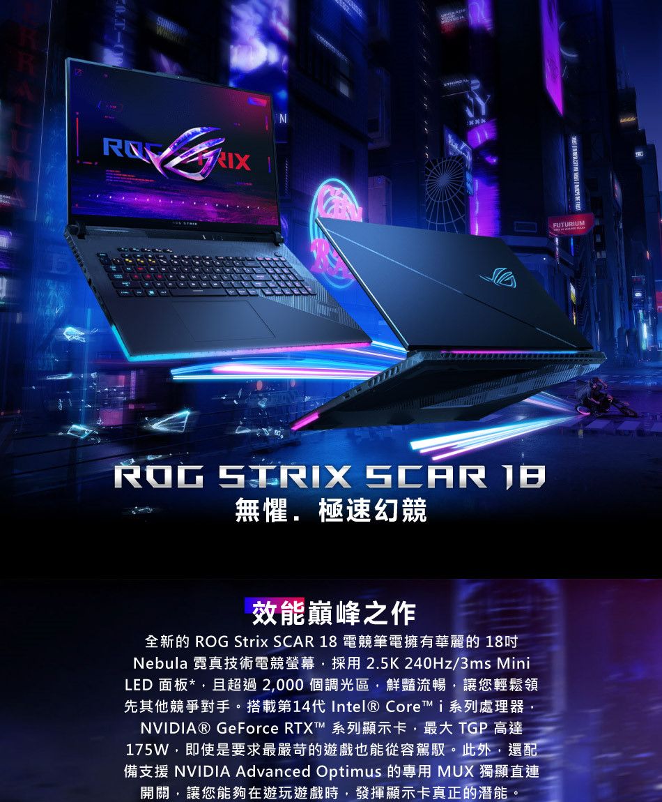 IXFUTURIUM  SCAR 無懼極速幻競效能巔峰之作全新的 ROG Strix SCAR 18 電競筆電擁有華麗的 18Nebula 霓真技術電競螢幕採用2.5K240Hz/3ms MiniLED 面板*,且超過2,000個調光區,鮮豔流暢,讓您輕鬆領先其他競爭對手。搭載第14代 Intel® Core i系列處理器,NVIDIA® GeForce RTXT 系列顯示卡,最大 TGP 高達175W,即使是要求最嚴苛的遊戲也能從容駕馭。此外,還配備支援 NVIDIA Advanced Optimus 的專用 MUX 獨顯直連開關,讓您能夠在遊玩遊戲時,發揮顯示卡真正的潛能。
