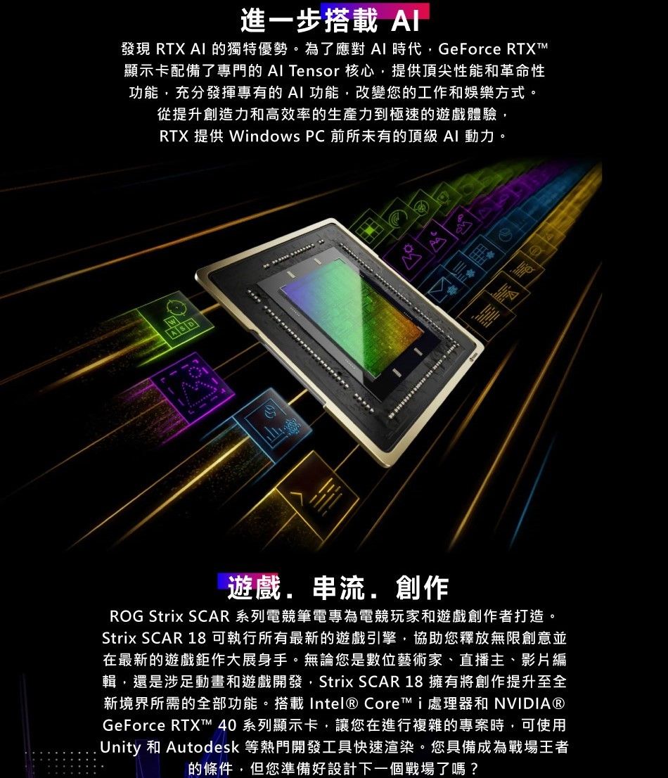 進一步搭載 發現 RTX  的獨特優勢。為了應對AI 時代GeForce 顯示卡配備了專門的  Tensor 核心提供頂尖性能和革命性功能充分發揮專有的AI功能,改變您的工作和娛樂方式。從提升創造力和高效率的生產力到極速的遊戲體驗,RTX 提供 Windows PC 前所未有的頂級AI 動力。ASD1遊戲.串流.創作ROG Strix SCAR 系列電競筆電專為電競玩家和遊戲創作者打造。Strix SCAR 18 可執行所有最新的遊戲引擎,協助您釋放無限創意並在最新的遊戲鉅作大展身手。無論您是數位藝術家、直播主、影片編輯,還是涉足動畫和遊戲開發,Strix SCAR 18 擁有將創作提升至全新境界所需的全部功能。搭載 Intel® Core i 處理器和 NVIDIA®GeForce RTXTM 40 系列顯示卡,讓您在進行複雜的專案時,可使用Unity 和 Autodesk 等熱門開發工具快速渲染。您具備成為戰場王者的條件,但您準備好設計下一個戰場了嗎?