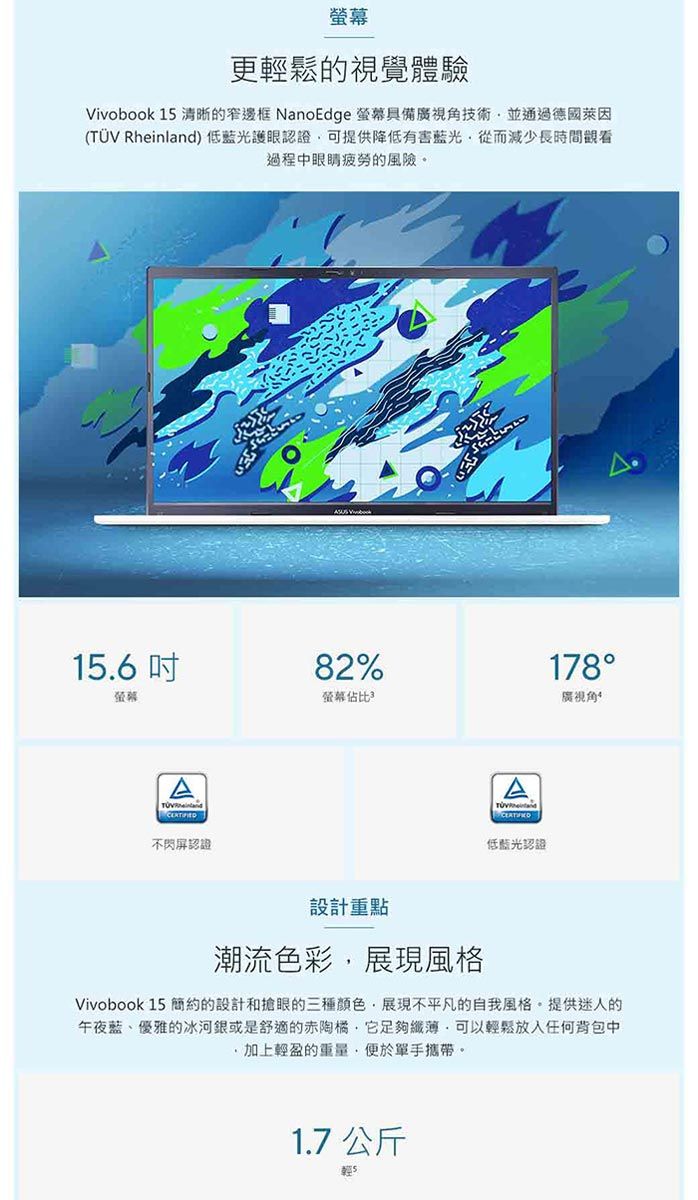 更輕鬆的視覺體驗Vivobook 15 清晰的窄邊框 NanoEdge 螢幕具備廣視角技術並通過德國萊因( Rheinland) 低藍光護眼認證可提供降低有害藍光從而減少長時間觀看過程中眼睛疲勞的風險。15.6吋螢幕A不閃屏認證82%178螢幕佔比廣視角TÜV低藍光認證設計重點潮流色彩展現風格Vivobook 15 簡約的設計和搶眼的三種顏色展現不平凡的自我風格。提供迷人的午夜藍、優雅的冰河銀或是舒適的赤陶橘它足夠纖薄可以輕鬆放入任何背包中,加上輕盈的重量,手攜帶。1.7 公斤輕