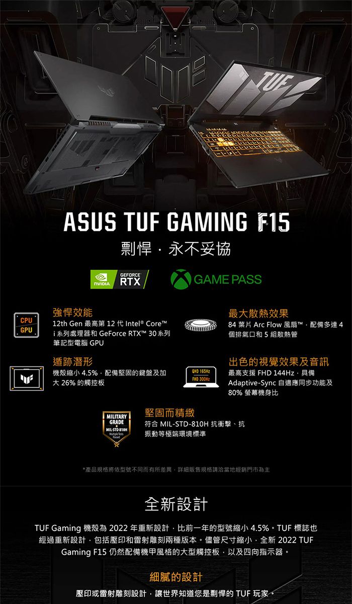 ASUS TUF GAMING F15永不妥協GEFORCE GAME PASS強悍效能CPU12th Gen 最高第 12 代 Intel® CoreGPUi系列處理器和 GeForce RTX™ 30系列筆記型電腦 GPU遁跡潛形機殼 4.5%配備堅固的鍵盤及加 26% 的觸控板QHD 165HzFHD 300Hz最大散熱效果84 葉片 Arc Flow 風扇™配備多達4個排氣口和5組散熱管出色的視覺效果及音訊最高支援 FHD 144Hz具備AdaptiveSync 自適應同步功能及80% 螢幕機身比MILITARY堅固而精緻GRADE符合 MIL-STD- 抗衝擊、抗MIL-STD 810H 振動等極端環境標準*產品規格將依型號不同而有所差異詳細販售規格請洽當地經銷門市為主設計TUF Gaming 機殼為2022年重新設計比前一年的型號縮小 4.5% 標誌也經過重新設計包括壓印和雷射雕刻兩種版本。儘管尺寸縮小,全新 2022 TUFGaming F15 仍然配備機甲風格的大型觸控板,以及四向指示器。細膩的設計壓印或雷射雕刻設計,讓世界知道您是剽悍的 TUF 玩家。