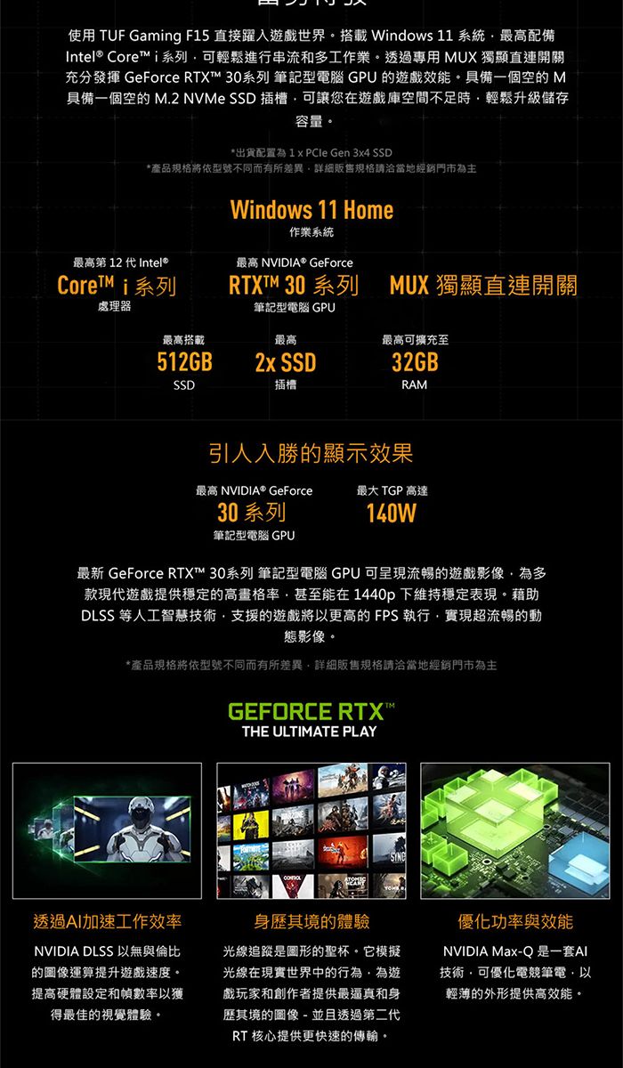 使用 TUF Gamng F15 直接躍入戲世界搭載Windows 11 系統最高配備Intel® Core i系列可輕鬆進行串流和多工作業。透過專用 UX 獨顯直連開關充分發揮 GeForce RTX™ 系列 筆記型電腦 GPU 遊戲效能。具備一個空的 M具備一個空的 M.2 NVMe SSD 插槽可讓您在遊戲庫空間不足時輕鬆升級儲存容量。*出貨配置為  Gen 3x4 SSD*產品規格將依型號不同而有所差異詳細販售規格請洽當地經銷門市為主最高第 12 代 Intel®Core™ i系列Windows 11 Home作業系統最高 NVIDIA® GeForceRTXTM 30 系列 MUX 獨顯直連開關筆記型電腦 GPU處理器最高搭載最高最高可擴充至512GB2x SSD32GBSSD插槽RAM引人入勝的顯示效果最高 NVIDIA® GeForce最大 TGP 高達30 系列140W筆記型電腦 GPU最新 GeForce RTX™ 30系列 筆記型電腦 GPU 可呈現流暢的遊戲影像為多款現代遊戲提供穩定的高畫格率甚至能在1440p下維持穩定表現。藉助DLSS 等人工智慧技術支援的遊戲將以更高的FPS執行實現超流暢的動態影像。*產品規格將依型號不同而有所差異詳細販售規格請洽當地經銷門市為主GEFORCE RTXTHE ULTIMATE PLAY透過加速工作效率NVIDIA DLSS 以無與倫比的圖像運算提升遊戲速度。提高硬體設定和幀數率以獲得最佳的視覺體驗。身歷其境的體驗光線追蹤是圖形的聖杯。它模擬光線在現實世界中的行為,為遊戲玩家和創作者提供最逼真和身歷其境的圖像 - 並且透過第二代RT 核心提供更快速的傳輸。優化功率與效能NVIDIA Max-Q是一套AI技術,可優化電競筆電,以輕薄的外形提供高效能。