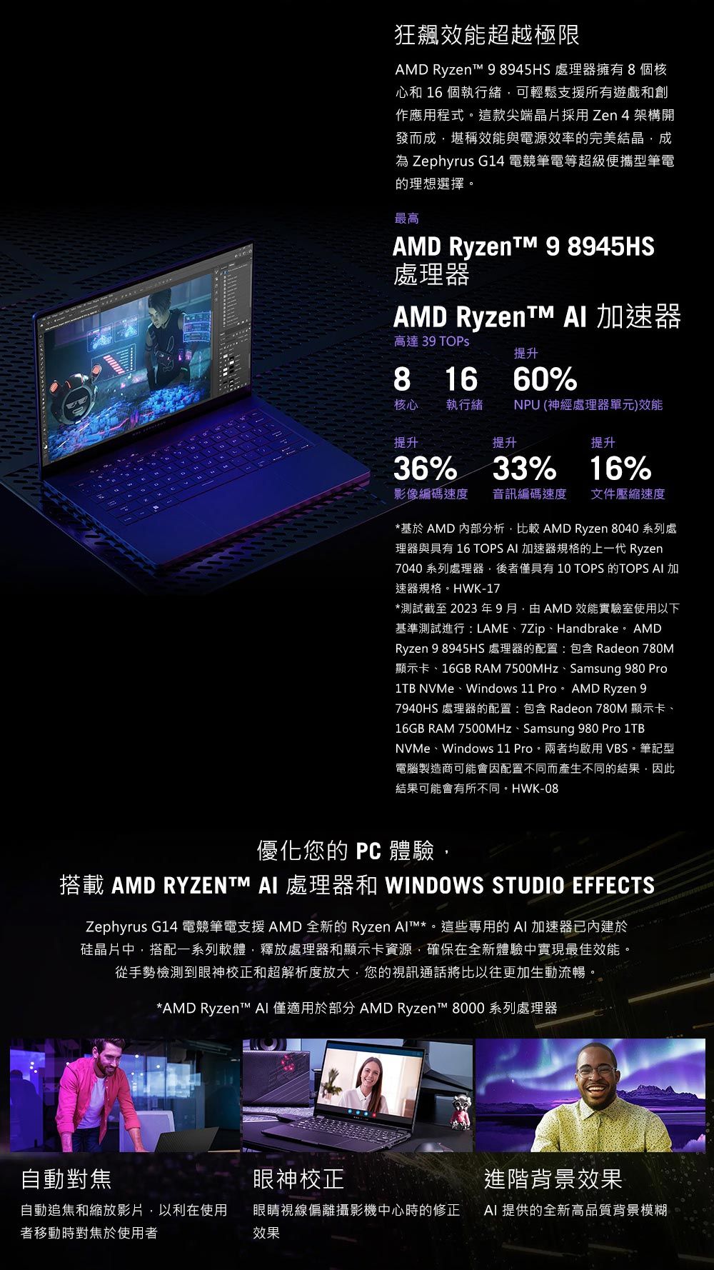 狂飆效能超越極限AMD  8945HS 處理器擁有8個核心和 16 個執行緒可輕鬆支援所有遊戲和創作應用程式。這款尖端晶片採用Zen 4 架構開發而成堪稱效能與電源效率的完美結晶成 Zephyrus G14 電競筆電等超級便攜型筆電的理想選擇。最高AMD Ryzent 9 8945HS處理器AMD Ryzent  速器高達 39 提升8 16 60%核心執行緒NPU (神經處理器單元)效能提升提升提升36% 33% 16%影像編碼速度音訊編碼速度文件壓縮速度*基於 AMD 內部分析比較 AMD Ryzen 8040 系列處理器與具有 16 TOPS  加速器規格的上一代Ryzen7040 系列處理器後者僅具有  TOPS 的TOPS  加速器規格。HWK-17*測試截至 2023 年 9 月 AMD 效能實驗室使用以下基準測試進行:LAME、7Zip、Handbrake。 AMDRyzen 9 8945HS 處理器的配置:包含 Radeon 780M顯示卡、16GB RAM 7500MHz、Samsung 980 Pro1TB NVMe、Windows 11 Pro。 AMD Ryzen 97940HS 處理器的配置:包含 Radeon 780M 顯示卡、16GB RAM 7500MHz、Samsung 980 Pro 1TBNVMe、Windows 11 Pro。兩者均啟用VBS。筆記型電腦製造商可能會因配置不同而產生不同的結果,因此結果可能會有所不同。HWK-08優化您的  體驗,搭載 AMD RYZENTM AI 處理器和 WINDOWS STUDIO EFFECTSZephyrus G14 電競筆電支援 AMD 全新的 Ryzen *。這些專用的 AI 加速器已內建於硅晶片中,搭配一系列軟體,釋放處理器和顯示卡資源,確保在全新體驗中實現最佳效能。從手勢檢測到眼神校正和超解析度放大,您的視訊通話將比以往更加生動流暢。*AMD Ryzent™ AI 僅適用於部分 AMD Ryzen™ 8000 系列處理器自動對焦眼神校正進階背景效果自動追焦和縮放影片,以利在使用者移動時對焦於使用者眼睛視線偏離攝影機中心時的修正效果AI 提供的全新高品質背景模糊