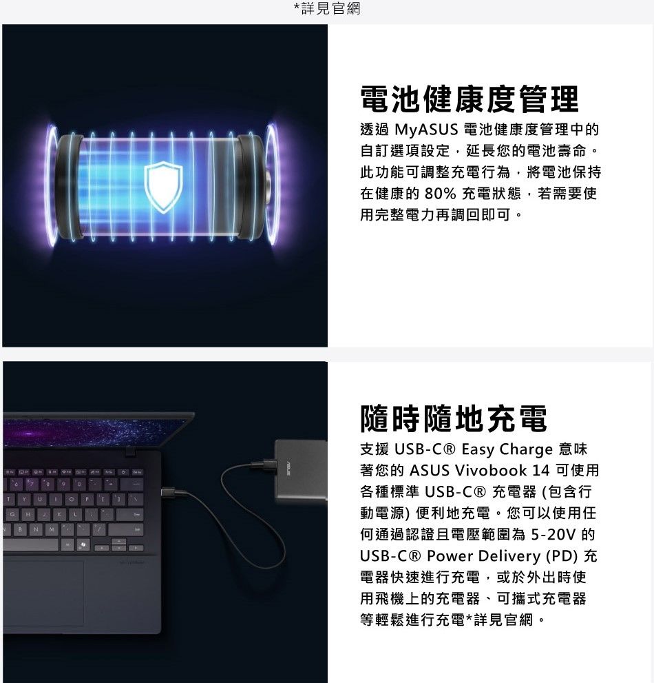 N*詳見官網電池健康度管理透過 MyASUS 電池健康度管理中的自訂選項設定,延長您的電池壽命。此功能可調整充電行為,將電池保持在健康的80% 充電狀態,若需要使用完整電力再調回即可。隨時隨地充電支援 USB- Easy Charge 意味著您的 ASUS Vivobook 14 可使用各種標準USB-充電器(包含行動電源) 便利地充電。您可以使用任何通過認證且電壓範圍為5-20V 的USB-C® Power Delivery (PD) 充電器快速進行充電,或於外出時使用飛機上的充電器、可攜式充電器等輕鬆進行充電*詳見官網。